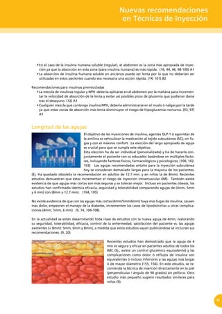 Nuevas recomendaciones
en Técnicas de Inyección
11
•	En el caso de la insulina humana soluble (regular), el abdomen es la zona más apropiada de inyec-
ción ya que la absorción en esta zona (para insulina humana) es más rápida. (16, 44, 46, 98-100) A1
•	La absorción de insulina humana soluble en ancianos puede ser lenta por lo que no deberían ser
utilizadas en estos pacientes cuando sea necesaria una acción rápida. (14, 101) B2
Recomendaciones para insulinas premezcladas
•	La mezcla de insulinas regular y NPH  debería aplicarse en el abdomen por la mañana para incremen-
tar la velocidad de absorción de la lenta y evitar así posibles picos de glucemia que pudieran darse
tras el desayuno. (12) A1
•	Cualquier mezcla que contenga insulina NPH, debería administrarse en el muslo ó nalgas por la tarde
ya que estas zonas de absorción más lenta disminuyen el riesgo de hipoglucemia nocturna. (93, 97)
A1
Longitud de las agujas:
El objetivo de las inyecciones de insulina, agentes GLP-1 ó agonistas de
la amilina es vehiculizar la medicación al tejido subcutáneo (SC), sin fu-
gas y con el máximo confort. La elección del largo apropiado de aguja
es crucial para que se cumpla este objetivo.
Esta elección ha de ser individual (personalizada) y ha de hacerla con-
juntamente el paciente con su educador basándose en múltiples facto-
res, incluyendo factores físicos, farmacológicos y psicológicos. (100, 102,
103) Las agujas recomendadas antaño para la inyección subcutánea
hoy se consideran demasiado largas para la mayoría de los pacientes,
(Ej. Ha quedado obsoleta la recomendación en adultos de 12.7 mm. y en niños la de 8mm). Recientes
estudios demuestran que éstas incrementan el riesgo de inyección intramuscular (IM). También existe
evidencia de que agujas más cortas son más seguras y se toleran mejor. Incluso en pacientes obesos, los
estudios han confirmado idéntica eficacia, seguridad y tolerabilidad comparando agujas de (4mm, 5mm
y 6 mm) con (8mm y 12.7 mm). (104, 105)
No existe evidencia de que con las agujas más cortas (4mm/5mm/6mm) haya más fugas de insulina, causen
mas dolor, empeoren el manejo de la diabetes, incrementen los casos de lipodistrofias u otras complica-
ciones (4mm, 5mm, 6 mm). (9, 74, 104-108).
En la actualidad se están desarrollando toda clase de estudios con la nueva aguja de 4mm, (valorando
su seguridad, tolerabilidad, eficacia, control de la enfermedad, satisfacción del paciente vs. las agujas
existentes (< 8mm): 5mm, 6mm y 8mm), a medida que estos estudios vayan publicándose se incluirán sus
recomendaciones. (9, 20)
Recientes estudios han demostrado que la aguja de 4
mm es segura y eficaz en pacientes adultos de todos los
IMC (Ej., existe un control glucémico equivalente) y las
complicaciones como dolor ó reflujos de insulina son
equivalentes ó incluso inferiores a las agujas más largas
ó de mayor diámetro (155, 156). En este estudio, se re-
comienda la técnica de inserción directamente en la piel
(perpendicular / ángulo de 90 grados) sin pellizco. Otro
estudio más pequeño sugiere resultados similares para
niños (9).
 