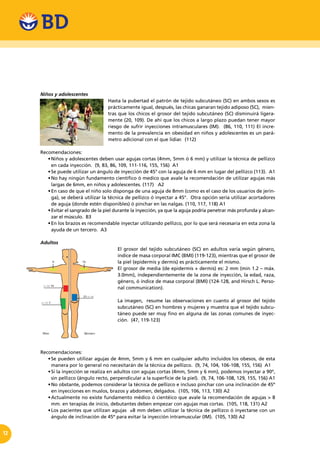 12
Niños y adolescentes
Hasta la pubertad el patrón de tejido subcutáneo (SC) en ambos sexos es
prácticamente igual, después, las chicas ganaran tejido adiposo (SC), mien-
tras que los chicos el grosor del tejido subcutáneo (SC) disminuirá ligera-
mente (20, 109). De ahí que los chicos a largo plazo puedan tener mayor
riesgo de sufrir inyecciones intramusculares (IM). (86, 110, 111) El incre-
mento de la prevalencia en obesidad en niños y adolescentes es un pará-
metro adicional con el que lidiar. (112)
Recomendaciones:
•	Niños y adolescentes deben usar agujas cortas (4mm, 5mm ó 6 mm) y utilizar la técnica de pellizco
en cada inyección. (9, 83, 86, 109, 111-116, 155, 156) A1
•	Se puede utilizar un ángulo de inyección de 45° con la aguja de 6 mm en lugar del pellizco (113).  A1
•	No hay ningún fundamento científico ó medico que avale la recomendación de utilizar agujas más
largas de 6mm, en niños y adolescentes. (117) A2
•	En caso de que el niño solo disponga de una aguja de 8mm (como es el caso de los usuarios de jerin-
ga), se deberá utilizar la técnica de pellizco ó inyectar a 45°.  Otra opción sería utilizar acortadores
de aguja (donde estén disponibles) ó pinchar en las nalgas. (110, 117, 118) A1
•	Evitar el sangrado de la piel durante la inyección, ya que la aguja podría penetrar más profunda y alcan-
zar el músculo. B3
•	En los brazos es recomendable inyectar utilizando pellizco, por lo que será necesaria en esta zona la
ayuda de un tercero. A3
Adultos
El grosor del tejido subcutáneo (SC) en adultos varía según género,
índice de masa corporal IMC (BMI) (119-123), mientras que el grosor de
la piel (epidermis y dermis) es prácticamente el mismo.
El grosor de media (de epidermis + dermis) es: 2 mm (min 1.2 – máx.
3.0mm), independientemente de la zona de inyección, la edad, raza,
género, ó índice de masa corporal (BMI) (124-128, and Hirsch L. Perso-
nal communication).
La imagen, resume las observaciones en cuanto al grosor del tejido
subcutáneo (SC) en hombres y mujeres y muestra que el tejido subcu-
táneo puede ser muy fino en alguna de las zonas comunes de inyec-
ción. (47, 119-123)
Recomendaciones:
•	Se pueden utilizar agujas de 4mm, 5mm y 6 mm en cualquier adulto incluidos los obesos, de esta
manera por lo general no necesitarán de la técnica de pellizco. (9, 74, 104, 106-108, 155, 156) A1
•	Si la inyección se realiza en adultos con agujas cortas (4mm, 5mm y 6 mm), podemos inyectar a 90º,
sin pellizco (ángulo recto, perpendicular a la superficie de la piel). (9, 74, 106-108, 129, 155, 156) A1
•	No obstante, podemos considerar la técnica de pellizco e incluso pinchar con una inclinación de 45º
en inyecciones en muslos, brazos y abdomen, delgados. (105, 106, 113, 130) A2
•	Actualmente no existe fundamento médico ó cientéico que avale la recomendación de agujas > 8
mm. en terapias de inicio, debutantes deben empezar con agujas mas cortas. (105, 118, 131) A2
•	Los pacientes que utilizan agujas  ≥8 mm deben utilizar la técnica de pellizco ó inyectarse con un
ángulo de inclinación de 45º para evitar la inyección intramuscular (IM).  (105, 130) A2
 