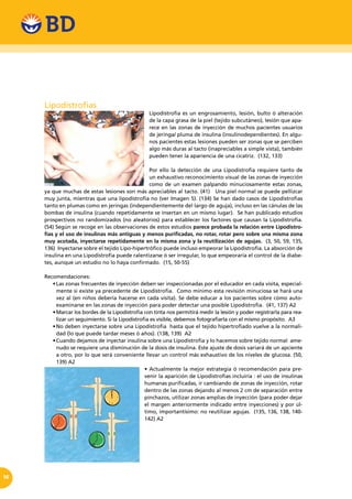 14
Lipodistrofias
Lipodistrofia es un engrosamiento, lesión, bulto ó alteración
de la capa grasa de la piel (tejido subcutáneo), lesión que apa-
rece en las zonas de inyección de muchos pacientes usuarios
de jeringa/ pluma de insulina (insulinodependientes). En algu-
nos pacientes estas lesiones pueden ser zonas que se perciben
algo más duras al tacto (inapreciables a simple vista), también
pueden tener la apariencia de una cicatriz. (132, 133)
Por ello la detección de una Lipodistrofia requiere tanto de
un exhaustivo reconocimiento visual de las zonas de inyección
como de un examen palpando minuciosamente estas zonas,
ya que muchas de estas lesiones son más apreciables al tacto. (41) Una piel normal se puede pellizcar
muy junta, mientras que una lipodistrofia no (ver Imagen 5). (134) Se han dado casos de Lipodistrofias
tanto en plumas como en jeringas (independientemente del largo de aguja), incluso en las cánulas de las
bombas de insulina (cuando repetidamente se insertan en un mismo lugar). Se han publicado estudios
prospectivos no randomizados (no aleatorios) para establecer los factores que causan la Lipodistrofia.
(54) Según se recoge en las observaciones de estos estudios parece probada la relación entre Lipodistro-
fias y el uso de insulinas más antiguas y menos purificadas, no rotar, rotar pero sobre una misma zona
muy acotada, inyectarse repetidamente en la misma zona y la reutilización de agujas. (3, 50, 59, 135,
136) Inyectarse sobre el tejido Lipo-hipertrófico puede incluso empeorar la Lipodistrofia. La absorción de
insulina en una Lipodistrofia puede ralentizarse ó ser irregular, lo que empeoraría el control de la diabe-
tes, aunque un estudio no lo haya confirmado. (15, 50-55)
Recomendaciones:
•	Las zonas frecuentes de inyección deben ser inspeccionadas por el educador en cada visita, especial-
mente si existe ya precedente de Lipodistrofia. Como mínimo esta revisión minuciosa se hará una
vez al (en niños debería hacerse en cada visita). Se debe educar a los pacientes sobre cómo auto-
examinarse en las zonas de inyección para poder detectar una posible Lipodistrofia. (41, 137) A2
•	Marcar los bordes de la Lipodistrofia con tinta nos permitirá medir la lesión y poder registrarla para rea-
lizar un seguimiento. Si la Lipodistrofia es visible, debemos fotografiarla con el mismo propósito. A3
•	No deben inyectarse sobre una Lipodistrofia  hasta que el tejido hipertrofiado vuelve a la normali-
dad (lo que puede tardar meses ó años). (138, 139) A2
•	Cuando dejamos de inyectar insulina sobre una Lipodistrofia y lo hacemos sobre tejido normal  ame-
nudo se requiere una disminución de la dosis de insulina. Este ajuste de dosis variará de un apciente
a otro, por lo que será conveniente llevar un control más exhaustivo de los niveles de glucosa. (50,
139) A2
• Actualmente la mejor estrategia ó recomendación para pre-
venir la aparición de Lipodistrofias incluiría : el uso de insulinas
humanas purificadas, ir cambiando de zonas de inyección, rotar
dentro de las zonas dejando al menos 2 cm de separación entre
pinchazos, utilizar zonas amplias de inyección (para poder dejar
el margen anteriormente indicado entre inyecciones) y por úl-
timo, importantísimo: no reutilizar agujas. (135, 136, 138, 140-
142) A2
 