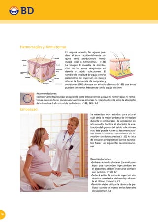 16
Hemorragias y hematomas
En alguna ocasión, las agujas pue-
den alcanzar accidentalmente al-
guna vena produciendo hemo-
rragia local ó hematomas. (148)
La Imagen 8 muestra la distribu-
ción de los vasos sanguíneos en
dermis y tejido subcutáneo. El
cambio de longitud de aguja u otros
parámetros de inyección no parece
alterar la frecuencia de sangrado y
moratones (148) Aunque un estudio demostró (149) que éstos
pueden ser menos frecuentes con la aguja de 5mm.
Recomendaciones:
Es importante tranquilizar al paciente sobre estos eventos, ya que ni hemorragias ni hema-
tomas parecen tener consecuencias clínicas adversas ni relación directa sobre la absorción
de la insulina ó el control de la diabetes. (148, 149) A2
Embarazo
Se necesitan más estudios para aclarar
cuál sería la mejor práctica de inyección
durante el embarazo. La utilización de
ultrasonidos facilita al educador la eva-
luación del grosor del tejido subcutáneo
y así éste puede hacer sus recomendacio-
nes sobre la técnica conveniente de in-
yección con datos precisos. (150) A falta
de estudios prospectivos parece razona-
ble hacer las siguientes recomendacio-
nes:
Recomendaciones
•Embarazadas do diabetes (de cualquier
tipo) que continúen inyectándose en
el abdomen, deben inyectarse siempre
con pellizco. (150) B2
•Deberá evitar la zona de inyección ab-
dominal alrededor del ombligo duran-
te el último trimestre. C3
•También debe utilizar la técnica de pe-
llizco cuando se inyecte en los laterales
del abdomen. C3
 