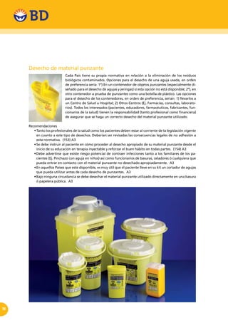 18
Desecho de material punzante
Cada País tiene su propia normativa en relación a la eliminación de los residuos
biológicos contaminados. Opciones para el desecho de una aguja usada, en orden
de preferencia sería: 1º) En un contenedor de objetos punzantes (especialmente di-
señado para el desecho de agujas y jeringas) si esta opción no está disponible; 2º), en
otro contenedor a prueba de punzantes como una botella de plástico. Las opciones
para el desecho de los contenedores, en orden de preferencia, serían: 1) llevarlos a
un Centro de Salud u Hospital; 2) Otros Centros (Ej. Farmacias, consultas, laborato-
rios). Todos los interesados (pacientes, educadores, farmacéuticos, fabricantes, fun-
cionarios de la salud) tienen la responsabilidad (tanto profesional como financiera)
de asegurar que se haga un correcto desecho del material punzante utilizado.
Recomendaciones
•	Tanto los profesionales de la salud como los pacientes deben estar al corriente de la legislación vigente
en cuanto a este tipo de desechos. Deberían ser revisadas las consecuencias legales de no adhesión a
esta normativa. (153) A3
•	Se debe instruir al paciente en cómo proceder al desecho apropiado de su material punzante desde el
inicio de su educación en terapia inyectable y reforzar el buen hábito en todas partes. (154) A3
•	Debe advertirse que existe riesgo potencial de contraer infecciones tanto a los familiares de los pa-
cientes (Ej. Pinchazo con aguja en niños) asi como funcionarios de basuras, celadores ó cualquiera que
pueda entrar en contacto con el material punzante no desechado apropiadamente. A3
•	En aquellos Países que este disponible, es muy útil que el paciente lleve en su kit un cortador de agujas
que pueda utilizar antes de cada desecho de punzantes. A3
•	Bajo ninguna circustancia se debe desechar el material punzante utilizado directamente en una basura
ó papelera pública. A3
 