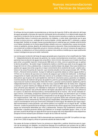 Nuevas recomendaciones
en Técnicas de Inyección
19
Discusión
El enfoque de las principales recomendaciones en técnicas de inyección (5-8) ha sido selección del largo
de aguja apropiado, el proceso de inyección (utilizando técnica de pellizco ó un determinado ángulo de
inyección) y la elección de las zonas de inyección. Este documento actualiza y amplia las recomendacio-
nes disponibles hasta el momento para pacientes con diabetes, y cubre áreas importantes que la guía
anterior no tenía como son.: análogos de la insulina (rápida- y lenta), agentes GLP-1, embarazo, y agujas
de seguridad. También se recogen nuevas recomendaciones en materias que aun tratadas anteriormente
no se habían estudiado con la misma especificidad y detalle como son: Lipodistrofias, nuevas recomenda-
ciones en pediatría, plumas, desecho de material punzante y educación. Estas recomendaciones reflejan
una síntesis de la evidencia disponible actual en números estudios, así como el consenso de expertos en
la materia, no obstante en un futuro próximo se esperan más cambios a medida que se vayan publicando
nuevas investigaciones que ya se están realizando.
Las normas para la elección del largo de aguja apropiado para el paciente se han simplificado (ver Tabla
1). Independientemente del grupo de paciente, las nuevas recomendaciones encaminan a educador y
pacientes hacia la elección de agujas más cortas (4mm, 5mm ó 6 mm). Esto parece ser el medio más eficaz
para evitar una posible inyección intramuscular (IM) tanto en niños, como en pacientes que no aplican
la técnica de pellizco. No existe ningún fundamento medico ó científico que avale el uso de agujas más
largas de 6 mm en niños y adolescentes, ni siquiera en adultos (véase más abajo). Esta nueva tendencia a
apostar por agujas más cortas surge de un mayor conocimiento de la anatomía de la piel y tejido subcu-
táneo en las zonas frecuentes de inyección que recientes estudios nos han proporcionado. (47, 119-128,
Hirsch L, Personal Communication) Aunque lo habitual en pacientes obesos es utilizar agujas de 8mm y
12’7mm con la creencia de que esta es la manera de asegurar que la dosis de medicación se distribuye
íntegramente en tejido subcutáneo (SC) esta creencia se ha probado errónea ya que nuevas evidencias
demuestran que el grosor de la piel (epidermis+ dermis) en voluntarios sanos y pacientes con diabetes,
recientes estudios de medición del grosor de epidermis y dermis y profundidad alcanzada en tejido SC en
inyecciones de insulina lo demuestran (155) (124, Hirsch L, personal communication). Epidermis y dermis
independientemente de la raza, edad, ó índice de masa corporal (BMI) tiene de media 2mm. (Llegando
a alcanzar un grosor máximo por debajo de 3mm), esto indica que una aguja con una longitud de 4mm
sería suficiente para depositar con fiabilidad la medicación en tejido subcutáneo (SC). Existe evidencia
también de que Inyectar más profundo (dentro del tejido subcutáneo SC) no marca ninguna diferencia
en cuanto a la absorción (farmacocinética y farmacodinámica) de la insulina (16). Se han realizado en-
sayos clínicos, controlados, prospectivos aleatorios en pacientes obesos, que demuestran que no existen
diferencias en cuanto al Control Glucémico comparando el uso de agujas de 5mm y 8 mm, ó 6mm y 12.7
mm respectivamente. (104, 105) En aquellos casos que el paciente adulto esté utilizando agujas ≥8 mm
sin problemas clínicos relevantes (Ej. Picos de glucosa inexplicables, antecedentes de inyección intramus-
cular) la recomendación sería que continuaran utilizando la misma aguja. No obstante por mayor seguri-
dad recomendamos a estos pacientes  que utilicen pellizco ó se inyecten con un ángulo de 45º.  Se debe
informar a todos los pacientes de las ventajas y conveniencia de utilizar agujas más cortas (4-6 mm). Estas
agujas son tenazmente defendidas por niños y adolescentes. Tampoco hay fundamento científico para
recomendar a aquellos pacientes adultos que debutan en la terapia inyectable agujas > 6mm, a no ser
que sean usuarios de jeringa con aguja de 8 mm que es la aguja más corta disponible en estos dispositivos
(longitud mínima necesaria para atravesar el tapón de los viales de insulina).
Un estudio cruzado por separado (156) ha demostrado que inyectarse en recto (90 °) sin pellizco con agu-
ja de 4 mm ( 32G) es seguro y eficaz en pacientes adultos de todos los IMC.
Dos países de Europa occidental fueron los primeros en desarrollar y publicar directrices para la inyec-
ción de las personas con diabetes. Las directrices Danesas (5) se publicaron por primera vez en 2002 y
actualizaron en 2006 por la Organización Danesa de Enfermeras. Las directrices Holandesas (6) fueron
 
