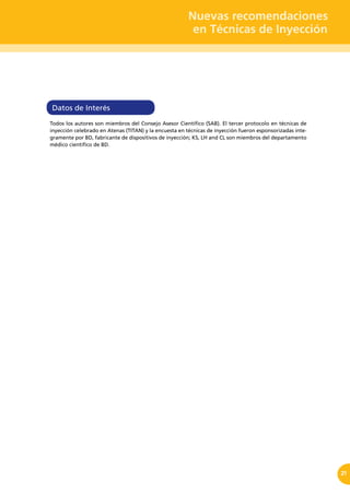 Nuevas recomendaciones
en Técnicas de Inyección
21
Datos de Interés
Todos los autores son miembros del Consejo Asesor Científico (SAB). El tercer protocolo en técnicas de
inyección celebrado en Atenas (TITAN) y la encuesta en técnicas de inyección fueron esponsorizadas ínte-
gramente por BD, fabricante de dispositivos de inyección; KS, LH and CL son miembros del departamento
médico científico de BD.
 