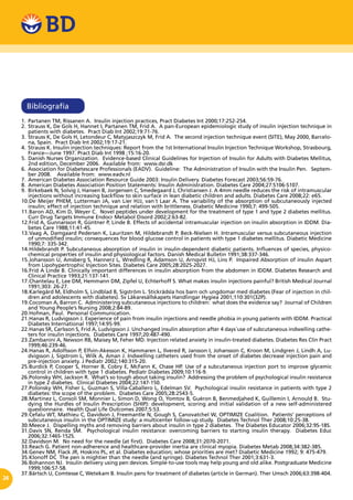 24
Bibliografía
1.	Partanen TM, Rissanen A. Insulin injection practices, Pract Diabetes Int 2000;17:252-254.
2.	Strauss K, De Gols H, Hannet I, Partanen TM, Frid A. A pan-European epidemiologic study of insulin injection technique in
patients with diabetes. Pract Diab Int 2002;19:71-76.
3.	 Strauss K, De Gols H, Letondeur C, Matyjaszczyk M, Frid A. The second injection technique event (SITE), May 2000, Barcelo-
na, Spain. Pract Diab Int 2002;19:17-21.
4.	 Strauss K. Insulin injection techniques: Report from the 1st International Insulin Injection Technique Workshop, Strasbourg,
France—June 1997. Pract Diab Int 1998 ;15:16-20.
5.	Danish Nurses Organization. Evidence-based Clinical Guidelines for Injection of Insulin for Adults with Diabetes Mellitus,
2nd edition, December 2006. Available from: www.dsr.dk
6.	 Association for Diabetescare Professionals (EADV). Guideline: The Administration of Insulin with the Insulin Pen. Septem-
ber 2008. Available from: www.eadv.nl
7.	American Diabetes Association Resource Guide 2003: Insulin Delivery. Diabetes Forecast 2003;56:59-76.
8.	American Diabetes Association Position Statements: Insulin Administration. Diabetes Care 2004;27:S106-S107.
9.	 Birkebaek N, Solvig J, Hansen B, Jorgensen C, Smedegaard J, Christiansen J. A 4mm needle reduces the risk of intramuscular
injections without increasing backflow to skin surface in lean diabetic children and adults. Diabetes Care 2008;22: e65.
10.	De Meijer PHEM, Lutterman JA, van Lier HJJ, van´t Laar A. The variability of the absorption of subcutaneously injected
insulin; effect of injection technique and relation with brittleness. Diabetic Medicine 1990;7: 499-505.
11.	Baron AD, Kim D, Weyer C. Novel peptides under development for the treatment of type 1 and type 2 diabetes mellitus.
Curr Drug Targets Immune Endocr Metabol Disord 2002;2:63-82.
12.	Frid A, Gunnarsson R, Güntner P, Linde B. Effects of accidental intramuscular injection on insulin absorption in IDDM. Dia-
betes Care 1988;11:41-45.
13.	Vaag A, Damgaard Pedersen K, Lauritzen M, Hildebrandt P, Beck-Nielsen H. Intramuscular versus subcutaneous injection
of unmodified insulin; consequences for blood glucose control in patients with type 1 diabetes mellitus. Diabetic Medicine
1990;7: 335-342.
14.	Hildebrandt P. Subcutaneous absorption of insulin in insulin-dependent diabetic patients. Influences of species, physico-
chemical properties of insulin and physiological factors. Danish Medical Bulletin 1991;38:337-346.
15.	Johansson U, Amsberg S, Hannerz L, Wredling R, Adamson U, Arnqvist HJ, Lins P. Impaired Absorption of insulin Aspart
from Lipohypertrophic Injection Sites. Diabetes Care 2005;28:2025-2027.
16.	Frid A Linde B. Clinically important differences in insulin absorption from the abdomen in IDDM. Diabetes Research and
Clinical Practice 1993;21:137-141.
17.	Chantelau E, Lee DM, Hemmann DM, Zipfel U, Echterhoff S. What makes insulin injections painful? British Medical Journal
1991;303: 26-27.
18.	Karlegärd M, Eldholm S, Lindblad B, Sigström L. Stickrädsla hos barn och ungdomar med diabetes (Fear of injection in chil-
dren and adolescents with diabetes). Sv Läkaresällskapets Handlingar Hygiea 2001;110:301(32P).
19.	Cocoman A, Barron C. Administering subcutaneous injections to children: what does the evidence say? Journal of Children
and Young People’s Nursing 2008;2:84-89.
20.	Hofman, Paul. Personal Communication.
21.	Hanas R, Ludvigsson J. Experience of pain from insulin injections and needle phobia in young patients with IDDM. Practical
Diabetes International 1997;14:95-99.
22.	Hanas SR, Carlsson S, Frid A, Ludvigsson J. Unchanged insulin absorption after 4 days´use of subcutaneous indwelling cathe-
ters for insulin injections. Diabetes Care 1997;20:487-490.
23.	Zambanini A, Newson RB, Maisey M, Feher MD. Injection related anxiety in insulin-treated diabetes. Diabetes Res Clin Pract
1999;46:239-46.
24.	Hanas R, Adolfsson P, Elfvin-Akesson K, Hammaren L, Ilvered R, Jansson I, Johansson C, Kroon M, Lindgren J, Lindh A, Lu-
dvigsson J, Sigstrom L, Wilk A, Aman J. Indwelling catheters used from the onset of diabetes decrease injection pain and
pre-injection anxiety. J Pediatr 2002;140:315-20.
25.	Burdick P, Cooper S, Horner B, Cobry E, McFann K, Chase HP. Use of a subcutaneous injection port to improve glycemic
control in children with type 1 diabetes. Pediatr Diabetes 2009;10:116-9.
26.	Polonsky WH, Jackson R. What’s so tough about taking insulin? Addressing the problem of psychological insulin resistance
in type 2 diabetes. Clinical Diabetes 2004;22:147-150.
27.	Polonsky WH, Fisher L, Guzman S, Villa-Caballero L, Edelman SV. Psychological insulin resistance in patients with type 2
diabetes: the scope of the problem. Diabetes Care 2005;28:2543-5.
28.	Martinez L, Consoli SM, Monnier L, Simon D, Wong O, Yomtov B, Guéron B, Benmedjahed K, Guillemin I, Arnould B. Stu-
dying the Hurdles of Insulin Prescription (SHIP): development, scoring and initial validation of a new self-administered
questionnaire. Health Qual Life Outcomes 2007;5:53.
29.	Cefalu WT, Mathieu C, Davidson J, Freemantle N, Gough S, Canovatchel W, OPTIMIZE Coalition. Patients’ perceptions of
subcutaneous insulin in the OPTIMIZE study: a multicenter follow-up study. Diabetes Technol Ther 2008;10:25-38.
30.	Meece J. Dispelling myths and removing barriers about insulin in type 2 diabetes. The Diabetes Educator 2006;32:9S-18S.
31.	Davis SN, Renda SM. Psychological insulin resistance: overcoming barriers to starting insulin therapy. Diabetes Educ
2006;32:146S-152S.
32.	Davidson M. No need for the needle (at first). Diabetes Care 2008;31:2070-2071.
33.	Reach G. Patient non-adherence and healthcare-provider inertia are clinical myopia. Diabetes Metab 2008;34:382-385.
34.	Genev NM, Flack JR, Hoskins PL, et al. Diabetes education; whose priorities are met? Diabetic Medicine 1992; 9: 475-479.
35.	Klonoff DC The pen is mightier than the needle (and syringe). Diabetes Technol Ther 2001;3:631-3.
36.	Bohannon NJ. Insulin delivery using pen devices. Simple-to-use tools may help young and old alike. Postgraduate Medicine
1999;106:57-58.
37.	Bärtsch U, Comtesse C, Wetekam B. Insulin pens for treatment of diabetes (article in German). Ther Umsch 2006;63:398-404.
 