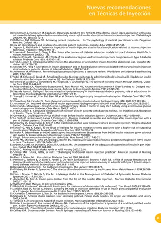 Nuevas recomendaciones
en Técnicas de Inyección
25
38.	Heinemann L, Hompesch M, Kapitza C, Harvey NG, Ginsberg BH, Pettis RJ. Intra-dermal insulin lispro application with a new
microneedle delivery system led to a substantially more rapid insulin absorption than subcutaneous injection. Diabetologia
2006;49:755, abstract 1014.
39.	DiMatteo RM, DiNicola DD. Achieving patient compliance. In The psychology of medical practitioner´s role. Pergamon
Press Inc. Oxford 1982.
40.	Joy SV. Clinical pearls and strategies to optimize patient outcomes. Diabetes Educ 2008;34:54S-59S.
41.	Seyoum B, Abdulkadir J. Systematic inspection of insulin injection sites for local complications related to incorrect injection
technique. Trop Doct 1996;26:159-161.
42.	Loveman E, Frampton G, Clegg A. The clinical effectiveness of diabetes education models for type 2 diabetes. Health Tech-
nology Assessment 2008;12:1-36.
43.	Bantle JP, Neal L, Frankamp LM. Effects of the anatomical region used for insulin injections on glycaemia in type 1 diabetes
subjects. Diabetes Care 1993;16:1592-1597.
44.	Frid A, Lindén B. Intraregional differences in the absorption of unmodified insulin from the abdominal wall. Diabetic Me-
dicine 1992;9:236-239.
45.	Koivisto VA, Felig P. Alterations in insulin absorption and in blood glucose control associated with varying insulin injection
sites in diabetic patients. Annals of Internal Medicine 1980;92:59-61.
46.	Annersten M, Willman A. Performing subcutaneous injections: a literature review. Worldviews on Evidence-Based Nursing
2005; 2:122-130.
47.	Vidal M, Colungo C, Jansà M. Actualización sobre técnicas y sistemas de administración de la insulina (I). [Update on insulin
administration techniques and devices (I)]. Av Diabetol 2008;24:175-190.
48.	Fleming D, Jacober SJ, Vanderberg M, Fitzgerald JT, Grunberger G. The safety of injecting insulin through clothing. Diabe-
tes Care 1997;20:244-247.
49.	Ariza-Andraca CR, Altamirano-Bustamante E, Frati-Munari AC, Altamirano-Bustamante P, Graef-Sanchez A. Delayed insu-
lin absorption due to subcutaneous edema. Archivos de Investigación Medica 1991;22:229-233.
50.	Saez-de Ibarra L, Gallego F. Factors related to lipohypertrophy in insulin-treated diabetic patients; role of educational in-
tervention. Practical Diabetes International 1998;15:9-11.
51.	Young RJ, Hannan WJ, Frier BM, Steel JM, et al. Diabetic lipohypertrophy delays insulin absorption. Diabetes Care 1984;7:479-
480.
52.	Chowdhury TA, Escudier V. Poor glycaemic control caused by insulin induced lipohypertrophy. BMJ 2003;327:383-384.
53.	Johansson UB. Impaired absorption of insulin aspart from lipohypertrophic injection sites. Diabetes Care 2005;28:2025-7.
54.	Overland J, Molyneaux L, Tewari S., et al. Lipohypertrophy : Does it matter in daily life? A study using a continuous glucose
monitoring system. Diabetes, Obes Metab 2009;11:460-3.
55.	Frid A, Linden B. Computed tomography of injection sites in patients with diabetes mellitus. In: Injection and Absorption
of Insulin. Thesis, Stockholm, 1992.
56.	Gorman KC. Good hygiene versus alcohol swabs before insulin injections (Letter). Diabetes Care 1993;16:960-961.
57.	Le Floch JP, Herbreteau C, Lange F, Perlemuter L. Biologic material in needles and cartridges after insulin injection with a
pen in diabetic patients. Diabetes Care 1998;21:1502-1504.
58.	McCarthy JA, Covarrubias B, Sink P. Is the traditional alcohol wipe necessary before an insulin injection? Dogma disputed
(Letter). Diabetes Care 1993;16:402.
59.	Schuler G, Pelz K, Kerp L. Is the reuse of needles for insulin injection systems associated with a higher risk of cutaneous
complications? Diabetes Research and Clinical Practice 1992;16:209-212.
60.	Swahn Å. Erfarenheter av 94000 osterilt givna insulininjektioner (Experiences from 94000 insulin injections given without
skin swab). Sv Läkaresällskapets Handlingar Hygiea 1982;92:160(3O).
61.	King L. Subcutaneous insulin injection technique. Nurs Stand. 2003;17:45-52.
62.	Jehle PM, Micheler C, Jehle DR, Breitig D, Boehm BO. Inadequate suspension of neutral protamine Hagendorn (NPH) insulin
in pens. The Lancet 1999;354:1604-1607.
63.	Brown A, Steel JM, Duncan C, Duncun A, McBain AM. An assessment of the adequacy of suspension of insulin in pen injec-
tors. Diabet Med 2004;21:604-608.
64.	Nath C. Mixing insulin: shake, rattle or roll? Nursing 2002;32:10.
65.	Springs MH. Shake, rattle, or roll?...”Challenging traditional insulin injection practices” American Journal of Nursing
1999;99:14.
66.	Ahern J, Mazur ML. Site rotation. Diabetes Forecast 2001;54:66-68.
67.	Perriello G, Torlone E, Di Santo S. Fanelli C. De Feo P. Santusanio F. Brunetti P, Bolli GB. Effect of storage temperature on
pharmacokinetics and pharmadynamics of insulin mixtures injected subcutaneously in subjects with type 1 (insulin-depen-
dent) diabetes mellitus. Diabetologia 1988;31:811 -815.
68.	Dejgaard A, Murmann C. Air bubbles in insulin pens. The Lancet 1989;334:871.
69.	Ginsberg BH. Parkes JL, Sparacino C. The kinetics of insulin administration by insulin pens. Horm Metab Research 1994;26:584-
587.
70.	Ezzo J. Donner T, Nickols D, Cox M. Is Massage Useful in the Management of Diabetes? A Systematic Review. Diabetes
Spectrum 2001;14:218-224.
71.	Annersten M, Frid A. Insulin pens dribble from the tip of the needle after injection. Practical Diabetes International
2000;17:109-111.
72.	Byetta Pen User Manual. Eli Lilly and Company, 2007.
73.	Bärtsch U, Comtesse C, Wetekam B. Insulin pens for treatment of diabetes (article in German). Ther Umsch 2006;63:398-404.
74.	Jamal R, Ross SA, Parkes JL, Pardo S, Ginsberg BH. Role of injection technique in use of insulin pens: prospective evaluation
of a 31-gauge, 8mm insulin pen needle. Endocr Pract 1999;5:245-50.
75.	Chantelau E. Heinemann L, Ross D. Air Bubbles in insulin pens. Lancet 1989;334:387-388.
76.	Maljaars C. Scherpe studie naalden voor eenmalig gebruik [Sharp study needles for single use] Diabetes and Levery
2002;4:36-37.
77.	Torrance T. An unexpected hazard of insulin injection. Practical Diabetes International 2002;19:63.
78.	Rissler J, Jørgensen C, Rye Hansen M, Hansen NA. Evaluation of the injection force dynamics of a modified prefilled insulin
pen. Expert Opin Pharmacother 2008;9:2217-22.
79.	Broadway CA. Prevention of insulin leakage after subcutaneous injection, Diabetes Educator 1991;17:90.
80.	Caffrey RM. Diabetes under Control: Are all Syringes created equal? American Journal of Nursing 2003;103:46-49.
 