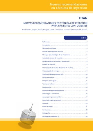 Nuevas recomendaciones
en Técnicas de Inyección
TITAN
NUEVAS RECOMENDACIONES EN TÉCNICAS DE INYECCIÓN
PARA PACIENTES CON DIABETES
Frid A, Hirsch L, Gaspar R, Hicks D, Kreugel G, Liersch J, Letondeur C, Sauvanet J-P, Tubiana-Rufi N, Strauss K
Referencias	���������������������������������������������������������������������������������������������������2
Introducción	�������������������������������������������������������������������������������������������������3
Métodos y materiales	�����������������������������������������������������������������������������������4
El papel del profesional sanitario	���������������������������������������������������������������5
El mayor reto psicológico de las inyecciones	���������������������������������������������5
Cuidado de la zona de inyección 	���������������������������������������������������������������7
Almacenamiento de insulina y resuspensión	���������������������������������������������8
Proceso de inyección. . . . . . . . . . . . . . . . . . . . . . . . . . . . . . . . . . . . . . . . . . 8
Uso apropiado de plumas (Bolígrafos de insulina) 	�����������������������������������8
Uso apropiado de Jeringas . . . . . . . . . . . . . . . . . . . . . . . . . . . . . . . . . . . . . 9
Insulinas Análogas y agentes GLP-1	���������������������������������������������������������10
Insulinas humanas. . . . . . . . . . . . . . . . . . . . . . . . . . . . . . . . . . . . . . . . . . . 10
Longitud de las agujas. . . . . . . . . . . . . . . . . . . . . . . . . . . . . . . . . . . . . . . . 11
Técnica del pellizco . . . . . . . . . . . . . . . . . . . . . . . . . . . . . . . . . . . . . . . . . . 13
Lipodistrofias . . . . . . . . . . . . . . . . . . . . . . . . . . . . . . . . . . . . . . . . . . . . . . . 14
Rotación de las zonas de inyección	�����������������������������������������������������������15
Hemorragias y hematomas. . . . . . . . . . . . . . . . . . . . . . . . . . . . . . . . . . . . 16
Agujas y jeringas de seguridad. . . . . . . . . . . . . . . . . . . . . . . . . . . . . . . . . 17
Desecho de material punzante. . . . . . . . . . . . . . . . . . . . . . . . . . . . . . . . . 18
Discusión. . . . . . . . . . . . . . . . . . . . . . . . . . . . . . . . . . . . . . . . . . . . . . . . . . . 19
Datos de interés. . . . . . . . . . . . . . . . . . . . . . . . . . . . . . . . . . . . . . . . . . . . . 21
Conclusiones. . . . . . . . . . . . . . . . . . . . . . . . . . . . . . . . . . . . . . . . . . . . . . . . 22
Bibliografia . . . . . . . . . . . . . . . . . . . . . . . . . . . . . . . . . . . . . . . . . . . . . . . . 24
Participantes (Apéndice 1). . . . . . . . . . . . . . . . . . . . . . . . . . . . . . . . . . . . . 28
Índice
 