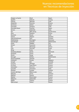 Nuevas recomendaciones
en Técnicas de Inyección
29
Gaspar La Fuente Ruth Spain
Gedikli Hikmet Turkey
Gibney Michael USA
Giely-Eloi Corinne France
Gil-Zorzo Esther Spain
Gonzalez Amparo USA
González Bueso Carmen Spain
Grieco Gabreilla Italy
Gu Min-Jeong South Korea
Guo Xiaohui China
Guzman Susan USA
Hanas Ragnar Sweden
Härmä-Rodriquez Sari Finland
Hellenkamp Annegret Germany
Hensbergen Jolanda Netherlands
Hicks Debbie UK
Hirsch Laurence USA
Hu Renming China
Jain Sunil M. India
King Laila UK
Kirketerp-Nielsen Grete Denmark
Kirkland Fiona UK
Kizilci Sevgi Turkey
Kreugel Gillian Netherlands
Kyne-Grzebalski Deirdre UK
Lamkanfi Farida Belgium
Langill Ed Canada
Laurent Philippe France
Le Floch Jean-Pierre France
Letondeur Corinne France
Losurdo Francesco Italy
Doukas Loukas Greece
Lozano del Hoyo María Luisa Spain
Marjeta Anne Finland
Marleix Daniel France
Matter Dominique France
Mayorov Alexander Russia
Millet Thierry France
Mkrtumyan Ashot Russia
 