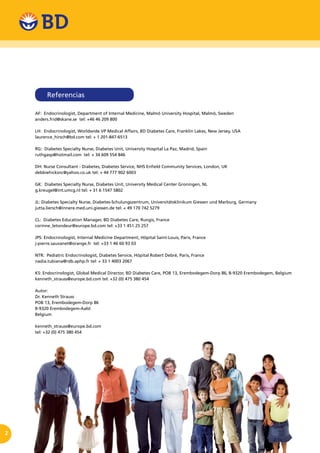 2
AF: Endocrinologist, Department of Internal Medicine, Malmö University Hospital, Malmö, Sweden
anders.frid@skane.se tel: +46 46 209 800
LH: Endocrinologist, Worldwide VP Medical Affairs, BD Diabetes Care, Franklin Lakes, New Jersey, USA
laurence_hirsch@bd.com tel: + 1 201-847-6513
RG: Diabetes Specialty Nurse, Diabetes Unit, University Hospital La Paz, Madrid, Spain
ruthgasp@hotmail.com tel: + 34 609 554 846
DH: Nurse Consultant - Diabetes, Diabetes Service, NHS Enfield Community Services, London, UK
debbiehicksnc@yahoo.co.uk tel: + 44 777 902 6003
GK: Diabetes Specialty Nurse, Diabetes Unit, University Medical Center Groningen, NL
g.kreugel@int.umcg.nl tel: + 31 6 1547 5802
JL: Diabetes Specialty Nurse, Diabetes-Schulungszentrum, Universitätsklinikum Giessen und Marburg, Germany
jutta.liersch@innere.med.uni.giessen.de tel: + 49 170 742 5279
CL: Diabetes Education Manager, BD Diabetes Care, Rungis, France
corinne_letondeur@europe.bd.com tel: +33 1 451 25 257
JPS: Endocrinologist, Internal Medicine Department, Hôpital Saint-Louis, Paris, France
j-pierre.sauvanet@orange.fr tel: +33 1 46 60 93 03
NTR: Pediatric Endocrinologist, Diabetes Service, Hôpital Robert Debré, Paris, France
nadia.tubiana@rdb.aphp.fr tel: + 33 1 4003 2067
KS: Endocrinologist, Global Medical Director, BD Diabetes Care, POB 13, Erembodegem-Dorp 86, B-9320 Erembodegem, Belgium
kenneth_strauss@europe.bd.com tel: +32 (0) 475 380 454
Autor:
Dr. Kenneth Strauss
POB 13, Erembodegem-Dorp 86
B-9320 Erembodegem-Aalst
Belgium
kenneth_strauss@europe.bd.com
tel: +32 (0) 475 380 454
Referencias
 