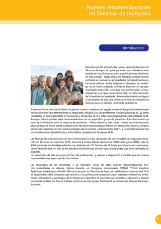 Nuevas recomendaciones
en Técnicas de Inyección
3
Este documento presenta las nuevas recomendaciones en
Técnicas de Inyección para pacientes con diabetes y está
basado en los últimos estudios y publicaciones existentes
en este campo. Hasta ahora los estudios siempre se han
centrado en evaluar las propiedades farmacodinámicas y
farmacocinéticas de las terapias en diabetes, sin embar-
go no se había prestado suficiente atención en recoger
resultados acerca de: la terapia más confortable, la esta-
bilidad de la terapia subcutánea (SC), la administración
de la medicación inyectada. En este documento se llega a
la conclusión de que una correcta técnica de inyección es
esencial para un óptimo control de la diabetes.
En estos últimos años se ha dado un giro en cuanto a apostar por agujas de menor longitud a medida que
los estudios han ido demostrando su seguridad, eficacia y su uso preferente ha sido publicado (1, 2), estos
resultados se han presentado en reuniones y Congresos (3, 4) y estas nuevas pautas han ido a debate (5-8).
Aunque faltaría probar estas recomendaciones en un específico grupo de pacientes. Este documento ya
sirve de orientación para la mayoría de pacientes. Cabría destacar que, estas nuevas recomendaciones
abarcan tópicos nunca antes tratados como las barreras psicológicas frente a la terapia de insulina, correcta
técnica de inyección con los nuevos análogos de la insulina y tratamientos GLP-1, y las complicaciones tras
la inyección como lipodistrofias y otros daños causados por las agujas (6-8).
Las Nuevas Recomendaciones se han confrontado con los resultados de las encuestas del segundo proto-
colo en Técnicas de inyección (ITQ). Durante 8 meses (desde septiembre 2008 hasta junio 2009), más de
4300 pacientes insulinodependientes con diabetes de 171 Centros de 16 Países participaron en la encuesta,
convirtiéndose éste en uno de los estudios multicéntricos de este tipo, más grandes que se ha realizado en
diabetes.
Los resultados de esta encuesta (se han ido publicando) y estarán a disposición a medida que las nuevas
recomendaciones vayan siendo formuladas.
Los resultados de las encuestas, y un borrador inicial de estas nuevas recomendaciones fue-
ron presentadas en Atenas, Grecia durante un Congreso denominado (TITAN) “Third Injection
Technique workshop in AtheNs” (Tercer protocolo en Técnicas de Inyección celebrado en Atenas) del 10 al
13 Septiembre 2009, Congreso que reunió a 127 profesionales especialistas en diabetes: endocrinos, enfer-
meras, educadores y psicólogos de 27 Países (ver Apéndice 1), reunidos para someter a discusión y debate
las nuevas tendencias. Tras el trabajo continuo de este grupo finalmente se definen las Nuevas Recomen-
daciones.
Introducción
 