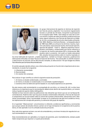 4
Métodos y materiales:
Un grupo internacional de expertos en técnicas de inyección
(ver lista de autores y Apéndice 1) se reunieron regularmente
durante un periodo de 18 meses, incluyendo la participación
en el Congreso-taller TITAN. Este trabajo se nutre de la conti-
nua revisión y análisis de todos los estudios y publicaciones que
hacen alguna referencia a las Técnicas de Inyección en Diabe-
tes. Se hizo una búsqueda de artículos relacionados utilizando:
Púb. MED, Medline y Cochrane Reviews. La búsqueda abarcó
de 1980 hasta 2009 y se utilizaron los términos: insulina, inyec-
ción subcutánea, inyecciones de insulina, técnicas de inyección,
agonista del péptido 1 (GLP-1). Objetivos específicos fueron:
estudios controlados y randomizados que hacían referencia a
la inyección de insulina subcutánea (SC) e intramuscular (IM),
estudios sobre la anatomía de la piel y el tejido subcutáneo
(SC), estudios farmacocinéticos sobre la insulina inyectada en
las zonas habituales de inyección y tejidos específicos; también se incluyen revisiones y publicaciones
sobre pautas enfocadas a la mejor Técnica en Inyección de Insulina. Tres autores (KS, CL and AF) revisaron
y seleccionaron los artículos. De los 292 artículos revisados, se seleccionaron 155 que recogían los criterios
más relevantes para las Nuevas Recomendaciones.
El comité evaluador decidió utilizar unos criterios de puntuación en función de la importancia de la reco-
mendación, la escala fue la siguiente:
A. Altamente recomendado
B. Recomendado
C. Sin resolver (Sin consenso).
Para evaluar el rigor científico se utilizó la siguiente escala de puntuación:
1. Al menos un estudio randomizado y controlado.
2. Al menos un estudio no-randomizado ó no-controlado ó epidemiológico).
3. Consenso entre los líderes de opinión basado en una amplia experiencia con pacientes.
De esta manera cada recomendación va acompañada de una letra y un número (Ej. A2). La letra hace
referencia a la importancia que la recomendación debería tener dentro de la práctica diaria, y el número
indica el grado de soporte médico bibliográfico.
También se hace mención sobre las publicaciones más relevantes que tienen que ver con las Nuevas Re-
comendaciones. Podemos decir que hay pocos estudios randomizados referentes a Técnicas de Inyección
si comparamos con los que existen sobre el control de la presión arterial (HTA), valoraciones como ‘Alta-
mente recomendado’ versus ‘recomendado’ se basan en la combinación del peso de la evidencia clínica,
las implicaciones de la terapia del paciente y la valoración del grupo de expertos.
En el apartado “Observaciones”, encontraremos lo referente a evidencias significativas y convincentes
que aunque carecen de estudios clínicos cuentan con el rigor de basarse en la experiencia de la practica
diaria, en este apartado no se ha utilizado escala de puntuación.
Para cada tema aparecen primero una serie de antecedentes y una breve introducción seguida de la ac-
tual recomendación en negrita.
Estas recomendaciones son aplicables a la mayoría de pacientes, pero inevitablemente, siempre puede
haber excepciones que requieran un ajuste personalizado.
 