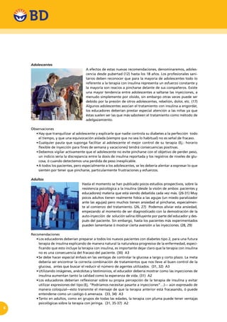 6
Adolescentes
A efectos de estas nuevas recomendaciones, denominaremos, adoles-
cencia desde pubertad (12) hasta los 18 años. Los profesionales sani-
tarios deben reconocer que para la mayoría de adolescentes todo lo
referente a la terapia con insulina representa un esfuerzo constante y
la mayoría son reacios a pincharse delante de sus compañeros. Existe
una mayor tendencia entre adolescentes a saltarse las inyecciones, a
menudo simplemente por olvido, sin embargo otras veces puede ser
debido por la presión de otros adolescentes, rebelión, dolor, etc. (17)
Algunos adolescentes asocian el tratamiento con insulina a engordar,
los educadores deberían prestar especial atención a las niñas ya que
éstas suelen ser las que más saboteen el tratamiento como método de
adelgazamiento.
Observaciones
•	Hay que tranquilizar al adolescente y explicarle que nadie controla su diabetes a la perfección  todo
el tiempo, y que una equivocación aislada (siempre que no sea lo habitual) no es señal de fracaso.
•	Cualquier pauta que suponga facilitar al adolescente el mejor control de su terapia (Ej.: horario
flexible de inyección para fines de semana y vacaciones) tendrá consecuencias positivas.   
•	Debemos vigilar activamente que el adolescente no evite pincharse con el objetivo de perder peso,
un indicio sería la discrepancia entre la dosis de insulina reportada y los registros de niveles de glu-
cosa, ó cuando detectemos una perdida de peso inexplicable.
•	A todos los pacientes, pero especialmente a los adolescentes, se les debería alentar a expresar lo que
sienten por tener que pincharse, particularmente frustraciones y esfuerzos.
Adultos
Hasta el momento se han publicado pocos estudios prospectivos, sobre la
resistencia psicológica a la insulina (desde la visión de ambos: pacientes y
educadores) materia que está siendo debatida cada vez más. (26-31) Muy
pocos adultos tienen realmente fobia a las agujas (un miedo paralizador
ante las agujas) pero muchos tienen ansiedad al pincharse, especialmen-
te al comienzo del tratamiento. (26, 27) Podemos aliviar esta ansiedad,
empezando al momento de ser diagnosticado con la demostración de la
auto-inyección de solución salina /diluyente por parte del educador y des-
pués del paciente. Sin embargo, hasta los pacientes más experimentados
pueden lamentarse ó mostrar cierta aversión a las inyecciones. (28, 29)
Recomendaciones
•	Los educadores deberían preparar a todos los nuevos pacientes con diabetes tipo 2, para una futura
terapia de insulina explicando de manera natural la naturaleza progresiva de la enfermedad, especi-
ficando que esto incluye la terapia con insulina, es importante dejar claro que la terapia con insulina
no es una consecuencia del fracaso del paciente. (30) A3
•	Se debe hacer especial énfasis en las ventajas de controlar la glucosa a largo y corto plazo. La meta
debería ser encontrar la correcta combinación de tratamientos que nos lleve al buen control de la
glucosa, antes que buscar el reducir el número de agentes utilizados. (31, 32) A3
•	Utilizando imágenes, anécdotas y testimonios, el educador debería mostrar como las inyecciones de
insulina aumentan tanto la calidad como la esperanza de vida. (31) A2
•	Los educadores deberían reflexionar sobre su propia percepción de la terapia de insulina y evitar
utilizar expresiones del tipo:(Ej. “Podríamos necesitar pasarte a inyecciones”…)--- aún expresado de
manera coloquial—esto transmite el mensaje de que la terapia anterior está fracasando, ó puede
entenderse como un castigo ó amenaza. (33, 34) A3
•	Tanto en adultos, como en grupos de todas las edades, la terapia con pluma puede tener ventajas
psicológicas sobre la terapia con jeringa. (31, 35-37) A2
 