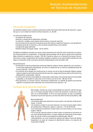 Nuevas recomendaciones
en Técnicas de Inyección
7
Educación terapéutica
Los estudios muestran que no todos los pacientes reciben formación sobre técnicas de inyección y aque-
llos que sí, no la reciben de todos los temas necesarios. (2, 28, 29)
Los Temas principales serían:
•	El regimen de inyección
•	Elección y manejo de los dispositivos utilizados
•	La elección, cuidado y auto-examen de los puntos y zonas de inyección.
•	Correcta técnica de inyección (incluyendo zonas de rotación, ángulo de inyección y uso de pellizco)
•	Complicaciones de la inyección y cómo evitarlas (Lipodistrofias y otros daños)
•	Longitud de aguja adecuado
•	Desecho seguro de agujas usadas.  (32-35, 38-41)
Se deberían establecer acuerdos en cuanto a estos parametros de inyección entre el paciente y su educa-
dor (interactuando con el paciente), el educador posicionandose casi de igual a igual junto al paciente
debe ofrecerle su experiencia y consejo. (39, 40) Cuando se educa en un escenario de grupo, hay evi-
dencia de un mejor cumplimiento de la terapia, también se registran unos valores HbA1c posteriores más
bajos si el educador recibe una buena educación diabetologica como formador. (42)
Recomendaciones
•	El educador (y demás profesionales sanitarios) deberían dedicar tiempo además de a las insulinas, a
la minuciosa exploración del paciente, así como a la detección de su nivel de ansiedad derivado de
la auto inyección. (33, 40) A3
•	Al comienzo de la terapia con insulina (y por lo menos una vez al año) el educador debería repasar
todos los aspectos esenciales de las técnicas de inyección y asegurarse de que toda la información fue
debidamente comprendida. (34) A3
•	La técnica de inyección actual debe ser cuestionada y observada, y las zonas de inyección examinadas
y palpadas, a ser posible en cada visita, sino al menos una vez al año. (38, 40, 41) A3
•	Para garantizar un correcto control, necesitamos implementar un método de gestión que permita
registrar si el paciente esta realizando una correcta técnica de inyección. A3
Cuidado de la zona de inyección
Esta imagen, muestra las zonas recomendadas de inyección. (43-47) Aunque
aún no se hayan asociado daños al hecho de pincharse a través de la ropa,
esto no es recomendable, ni sería una buena práctica ya que no podemos
visualizar el punto de inyección y se hace más difícil la técnica de pellizco. (48)
Recomendaciones
• El paciente debe auto examinar la zona y punto  de inyección antes de pin-
charse. (5, 6) A3
• Es necesario cambiar la zona de inyección si la actual muestra algún indicio
de Lipodistrofia, inflamación, edema o infección.  (15, 49, 50-55) A2
• Las inyecciones se aplicaran siempre sobre una zona limpia y con las manos
limpias. (56) A2
• Si la zona de inyección parece no estar limpia o el paciente se encuentra en
una zona donde puede existir un mayor peligro de infecciones (como Hospi-
tales, CS, sala de curas) la zona deberá ser desinfectada. (56) A3
• Normalmente y en unas condiciones optimas de higiene, fuera del ámbito
Hospitalario no suele ser necesaria la desinfección previa a la inyección de
insulina (6, 57-60) B2
 