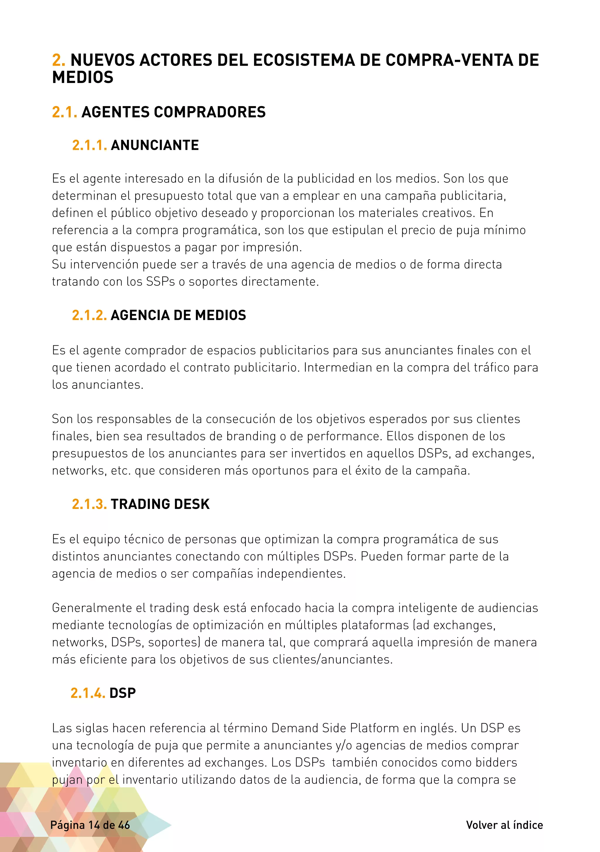 2. NUEVOS ACTORES DEL ECOSISTEMA DE COMPRA-VENTA DE 
MEDIOS 
2.1. AGENTES COMPRADORES 
2.1.1. ANUNCIANTE 
Es el agente interesado en la difusión de la publicidad en los medios. Son los que 
determinan el presupuesto total que van a emplear en una campaña publicitaria, 
definen el público objetivo deseado y proporcionan los materiales creativos. En 
referencia a la compra programática, son los que estipulan el precio de puja mínimo 
que están dispuestos a pagar por impresión. 
Su intervención puede ser a través de una agencia de medios o de forma directa 
tratando con los SSPs o soportes directamente. 
2.1.2. AGENCIA DE MEDIOS 
Es el agente comprador de espacios publicitarios para sus anunciantes finales con el 
que tienen acordado el contrato publicitario. Intermedian en la compra del tráfico para 
los anunciantes. 
Son los responsables de la consecución de los objetivos esperados por sus clientes 
finales, bien sea resultados de branding o de performance. Ellos disponen de los 
presupuestos de los anunciantes para ser invertidos en aquellos DSPs, ad exchanges, 
networks, etc. que consideren más oportunos para el éxito de la campaña. 
2.1.3. TRADING DESK 
Es el equipo técnico de personas que optimizan la compra programática de sus 
distintos anunciantes conectando con múltiples DSPs. Pueden formar parte de la 
agencia de medios o ser compañías independientes. 
Generalmente el trading desk está enfocado hacia la compra inteligente de audiencias 
mediante tecnologías de optimización en múltiples plataformas (ad exchanges, 
networks, DSPs, soportes) de manera tal, que comprará aquella impresión de manera 
más eficiente para los objetivos de sus clientes/anunciantes. 
2.1.4. DSP 
Las siglas hacen referencia al término Demand Side Platform en inglés. Un DSP es 
una tecnología de puja que permite a anunciantes y/o agencias de medios comprar 
inventario en diferentes ad exchanges. Los DSPs también conocidos como bidders 
pujan por el inventario utilizando datos de la audiencia, de forma que la compra se 
Página 14 de 46 Volver al índice 
 