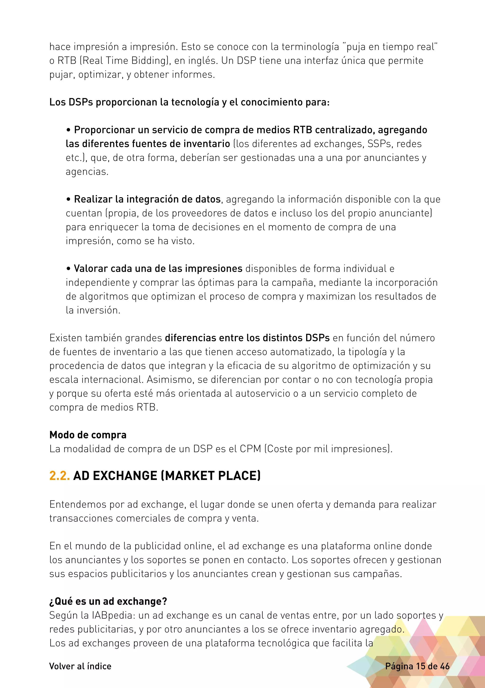 hace impresión a impresión. Esto se conoce con la terminología “puja en tiempo real” 
o RTB (Real Time Bidding), en inglés. Un DSP tiene una interfaz única que permite 
pujar, optimizar, y obtener informes. 
Los DSPs proporcionan la tecnología y el conocimiento para: 
• Proporcionar un servicio de compra de medios RTB centralizado, agregando 
las diferentes fuentes de inventario (los diferentes ad exchanges, SSPs, redes 
etc.), que, de otra forma, deberían ser gestionadas una a una por anunciantes y 
agencias. 
• Realizar la integración de datos, agregando la información disponible con la que 
cuentan (propia, de los proveedores de datos e incluso los del propio anunciante) 
para enriquecer la toma de decisiones en el momento de compra de una 
impresión, como se ha visto. 
• Valorar cada una de las impresiones disponibles de forma individual e 
independiente y comprar las óptimas para la campaña, mediante la incorporación 
de algoritmos que optimizan el proceso de compra y maximizan los resultados de 
la inversión. 
Existen también grandes diferencias entre los distintos DSPs en función del número 
de fuentes de inventario a las que tienen acceso automatizado, la tipología y la 
procedencia de datos que integran y la eficacia de su algoritmo de optimización y su 
escala internacional. Asimismo, se diferencian por contar o no con tecnología propia 
y porque su oferta esté más orientada al autoservicio o a un servicio completo de 
compra de medios RTB. 
Modo de compra 
La modalidad de compra de un DSP es el CPM (Coste por mil impresiones). 
2.2. AD EXCHANGE (MARKET PLACE) 
Entendemos por ad exchange, el lugar donde se unen oferta y demanda para realizar 
transacciones comerciales de compra y venta. 
En el mundo de la publicidad online, el ad exchange es una plataforma online donde 
los anunciantes y los soportes se ponen en contacto. Los soportes ofrecen y gestionan 
sus espacios publicitarios y los anunciantes crean y gestionan sus campañas. 
¿Qué es un ad exchange? 
Según la IABpedia: un ad exchange es un canal de ventas entre, por un lado soportes y 
redes publicitarias, y por otro anunciantes a los se ofrece inventario agregado. 
Los ad exchanges proveen de una plataforma tecnológica que facilita la 
Volver al índice Página 15 de 46 
 