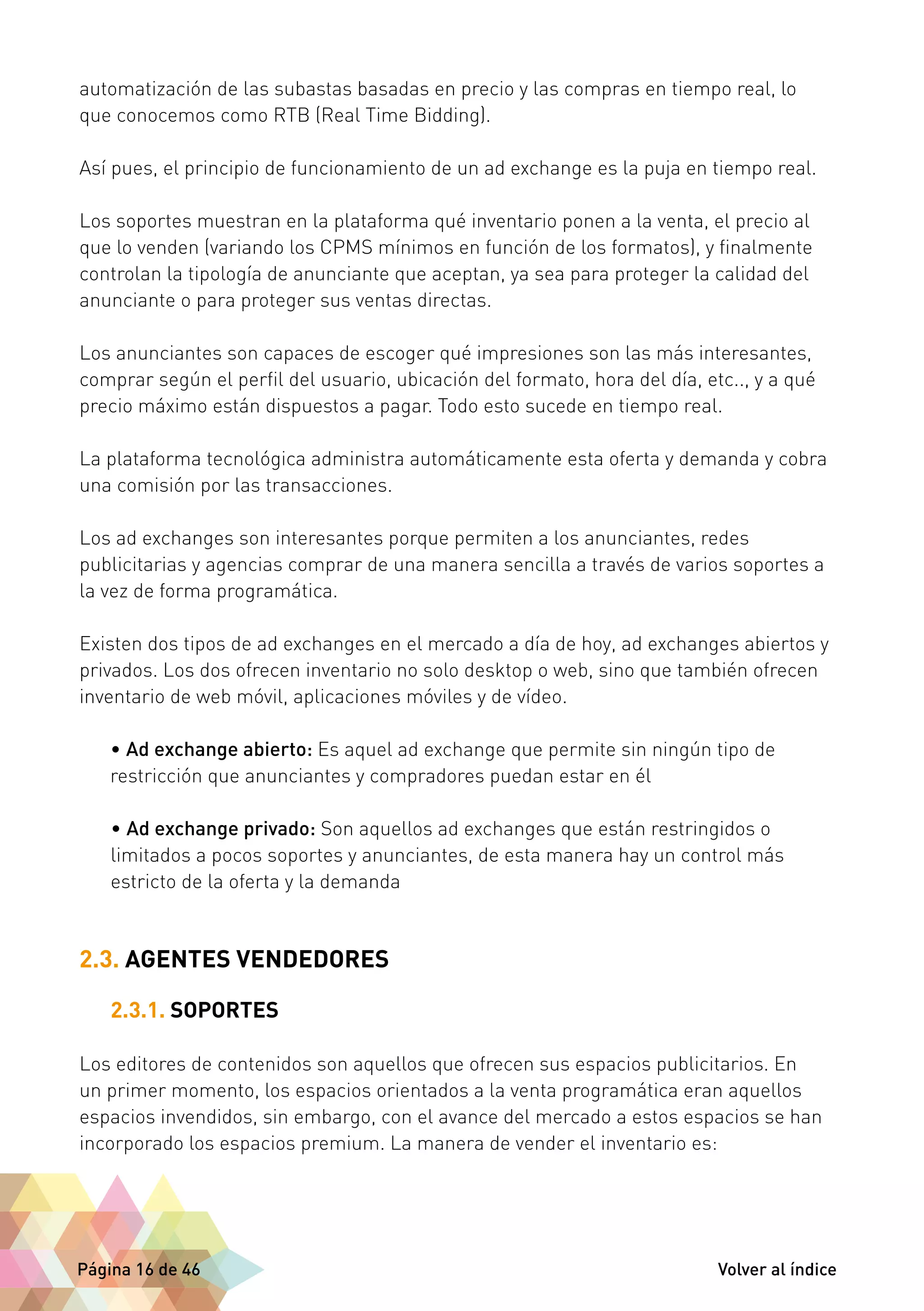 automatización de las subastas basadas en precio y las compras en tiempo real, lo 
que conocemos como RTB (Real Time Bidding). 
Así pues, el principio de funcionamiento de un ad exchange es la puja en tiempo real. 
Los soportes muestran en la plataforma qué inventario ponen a la venta, el precio al 
que lo venden (variando los CPMS mínimos en función de los formatos), y finalmente 
controlan la tipología de anunciante que aceptan, ya sea para proteger la calidad del 
anunciante o para proteger sus ventas directas. 
Los anunciantes son capaces de escoger qué impresiones son las más interesantes, 
comprar según el perfil del usuario, ubicación del formato, hora del día, etc.., y a qué 
precio máximo están dispuestos a pagar. Todo esto sucede en tiempo real. 
La plataforma tecnológica administra automáticamente esta oferta y demanda y cobra 
una comisión por las transacciones. 
Los ad exchanges son interesantes porque permiten a los anunciantes, redes 
publicitarias y agencias comprar de una manera sencilla a través de varios soportes a 
la vez de forma programática. 
Existen dos tipos de ad exchanges en el mercado a día de hoy, ad exchanges abiertos y 
privados. Los dos ofrecen inventario no solo desktop o web, sino que también ofrecen 
inventario de web móvil, aplicaciones móviles y de vídeo. 
• Ad exchange abierto: Es aquel ad exchange que permite sin ningún tipo de 
restricción que anunciantes y compradores puedan estar en él 
• Ad exchange privado: Son aquellos ad exchanges que están restringidos o 
limitados a pocos soportes y anunciantes, de esta manera hay un control más 
estricto de la oferta y la demanda 
2.3. AGENTES VENDEDORES 
2.3.1. SOPORTES 
Los editores de contenidos son aquellos que ofrecen sus espacios publicitarios. En 
un primer momento, los espacios orientados a la venta programática eran aquellos 
espacios invendidos, sin embargo, con el avance del mercado a estos espacios se han 
incorporado los espacios premium. La manera de vender el inventario es: 
Página 16 de 46 Volver al índice 
 