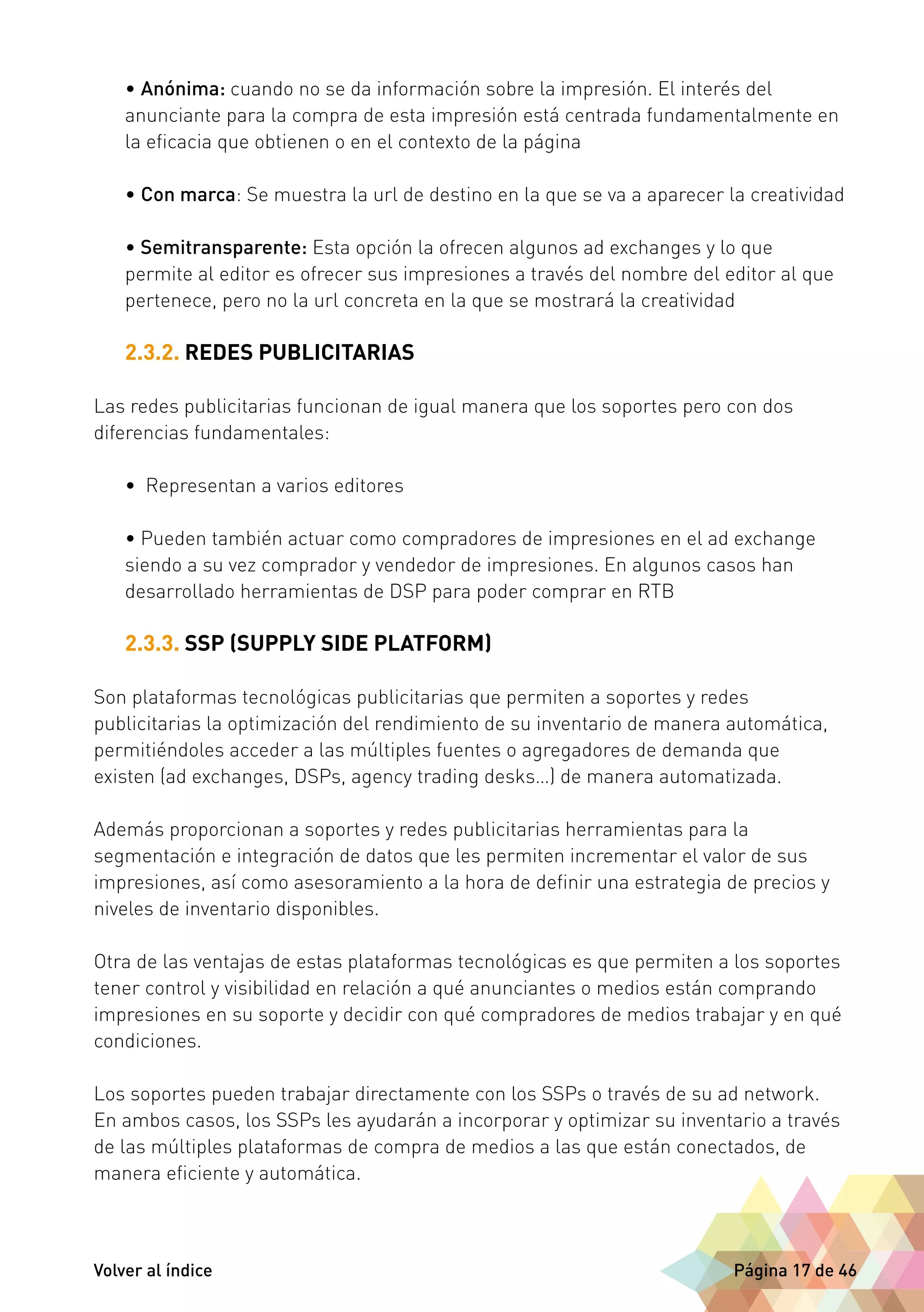• Anónima: cuando no se da información sobre la impresión. El interés del 
anunciante para la compra de esta impresión está centrada fundamentalmente en 
la eficacia que obtienen o en el contexto de la página 
• Con marca: Se muestra la url de destino en la que se va a aparecer la creatividad 
• Semitransparente: Esta opción la ofrecen algunos ad exchanges y lo que 
permite al editor es ofrecer sus impresiones a través del nombre del editor al que 
pertenece, pero no la url concreta en la que se mostrará la creatividad 
2.3.2. REDES PUBLICITARIAS 
Las redes publicitarias funcionan de igual manera que los soportes pero con dos 
diferencias fundamentales: 
• Representan a varios editores 
• Pueden también actuar como compradores de impresiones en el ad exchange 
siendo a su vez comprador y vendedor de impresiones. En algunos casos han 
desarrollado herramientas de DSP para poder comprar en RTB 
2.3.3. SSP (SUPPLY SIDE PLATFORM) 
Son plataformas tecnológicas publicitarias que permiten a soportes y redes 
publicitarias la optimización del rendimiento de su inventario de manera automática, 
permitiéndoles acceder a las múltiples fuentes o agregadores de demanda que 
existen (ad exchanges, DSPs, agency trading desks…) de manera automatizada. 
Además proporcionan a soportes y redes publicitarias herramientas para la 
segmentación e integración de datos que les permiten incrementar el valor de sus 
impresiones, así como asesoramiento a la hora de definir una estrategia de precios y 
niveles de inventario disponibles. 
Otra de las ventajas de estas plataformas tecnológicas es que permiten a los soportes 
tener control y visibilidad en relación a qué anunciantes o medios están comprando 
impresiones en su soporte y decidir con qué compradores de medios trabajar y en qué 
condiciones. 
Los soportes pueden trabajar directamente con los SSPs o través de su ad network. 
En ambos casos, los SSPs les ayudarán a incorporar y optimizar su inventario a través 
de las múltiples plataformas de compra de medios a las que están conectados, de 
manera eficiente y automática. 
Volver al índice Página 17 de 46 
 