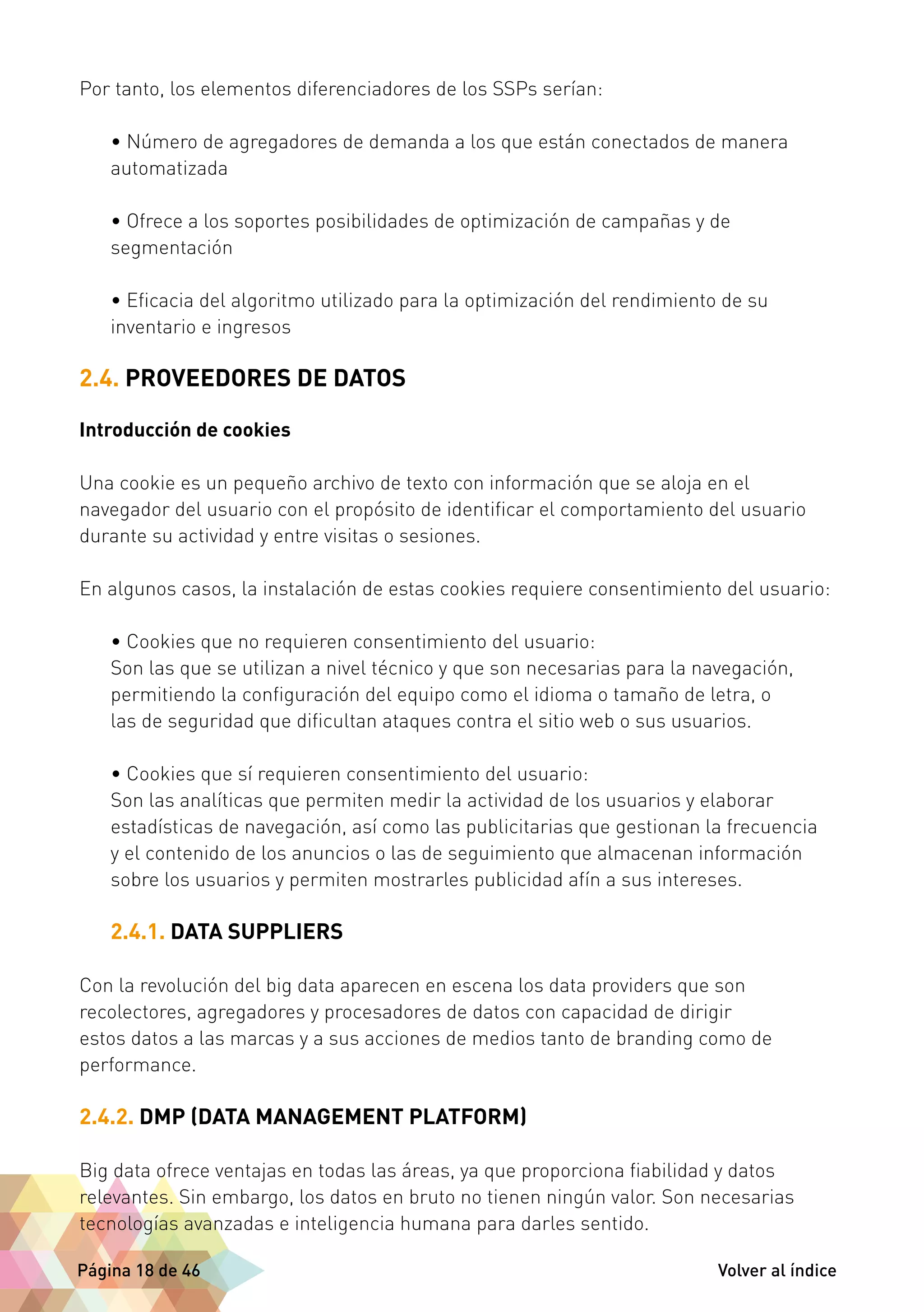 Por tanto, los elementos diferenciadores de los SSPs serían: 
• Número de agregadores de demanda a los que están conectados de manera 
automatizada 
• Ofrece a los soportes posibilidades de optimización de campañas y de 
segmentación 
• Eficacia del algoritmo utilizado para la optimización del rendimiento de su 
inventario e ingresos 
2.4. PROVEEDORES DE DATOS 
Introducción de cookies 
Una cookie es un pequeño archivo de texto con información que se aloja en el 
navegador del usuario con el propósito de identificar el comportamiento del usuario 
durante su actividad y entre visitas o sesiones. 
En algunos casos, la instalación de estas cookies requiere consentimiento del usuario: 
• Cookies que no requieren consentimiento del usuario: 
Son las que se utilizan a nivel técnico y que son necesarias para la navegación, 
permitiendo la configuración del equipo como el idioma o tamaño de letra, o 
las de seguridad que dificultan ataques contra el sitio web o sus usuarios. 
• Cookies que sí requieren consentimiento del usuario: 
Son las analíticas que permiten medir la actividad de los usuarios y elaborar 
estadísticas de navegación, así como las publicitarias que gestionan la frecuencia 
y el contenido de los anuncios o las de seguimiento que almacenan información 
sobre los usuarios y permiten mostrarles publicidad afín a sus intereses. 
2.4.1. DATA SUPPLIERS 
Con la revolución del big data aparecen en escena los data providers que son 
recolectores, agregadores y procesadores de datos con capacidad de dirigir 
estos datos a las marcas y a sus acciones de medios tanto de branding como de 
performance. 
2.4.2. DMP (DATA MANAGEMENT PLATFORM) 
Big data ofrece ventajas en todas las áreas, ya que proporciona fiabilidad y datos 
relevantes. Sin embargo, los datos en bruto no tienen ningún valor. Son necesarias 
tecnologías avanzadas e inteligencia humana para darles sentido. 
Página 18 de 46 Volver al índice 
 