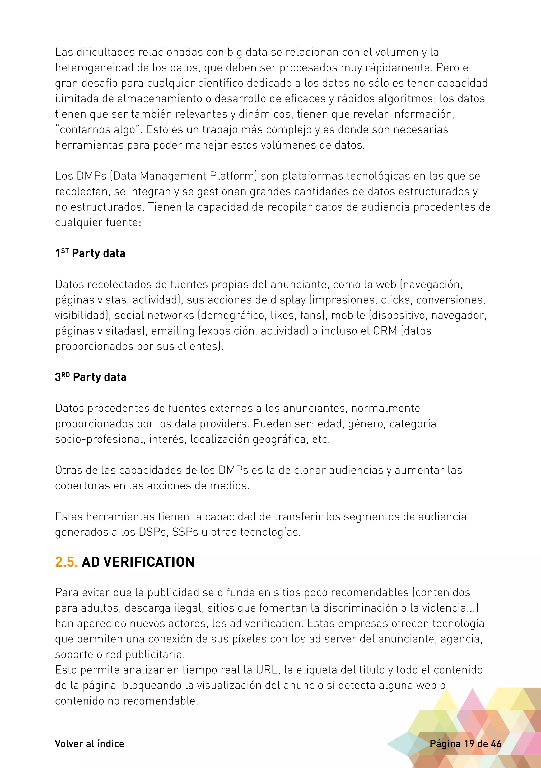 Las dificultades relacionadas con big data se relacionan con el volumen y la 
heterogeneidad de los datos, que deben ser procesados muy rápidamente. Pero el 
gran desafío para cualquier científico dedicado a los datos no sólo es tener capacidad 
ilimitada de almacenamiento o desarrollo de eficaces y rápidos algoritmos; los datos 
tienen que ser también relevantes y dinámicos, tienen que revelar información, 
“contarnos algo”. Esto es un trabajo más complejo y es donde son necesarias 
herramientas para poder manejar estos volúmenes de datos. 
Los DMPs (Data Management Platform) son plataformas tecnológicas en las que se 
recolectan, se integran y se gestionan grandes cantidades de datos estructurados y 
no estructurados. Tienen la capacidad de recopilar datos de audiencia procedentes de 
cualquier fuente: 
1ST Party data 
Datos recolectados de fuentes propias del anunciante, como la web (navegación, 
páginas vistas, actividad), sus acciones de display (impresiones, clicks, conversiones, 
visibilidad), social networks (demográfico, likes, fans), mobile (dispositivo, navegador, 
páginas visitadas), emailing (exposición, actividad) o incluso el CRM (datos 
proporcionados por sus clientes). 
3RD Party data 
Datos procedentes de fuentes externas a los anunciantes, normalmente 
proporcionados por los data providers. Pueden ser: edad, género, categoría 
socio-profesional, interés, localización geográfica, etc. 
Otras de las capacidades de los DMPs es la de clonar audiencias y aumentar las 
coberturas en las acciones de medios. 
Estas herramientas tienen la capacidad de transferir los segmentos de audiencia 
generados a los DSPs, SSPs u otras tecnologías. 
2.5. AD VERIFICATION 
Para evitar que la publicidad se difunda en sitios poco recomendables (contenidos 
para adultos, descarga ilegal, sitios que fomentan la discriminación o la violencia...) 
han aparecido nuevos actores, los ad verification. Estas empresas ofrecen tecnología 
que permiten una conexión de sus píxeles con los ad server del anunciante, agencia, 
soporte o red publicitaria. 
Esto permite analizar en tiempo real la URL, la etiqueta del título y todo el contenido 
de la página bloqueando la visualización del anuncio si detecta alguna web o 
contenido no recomendable. 
Volver al índice Página 19 de 46 
 