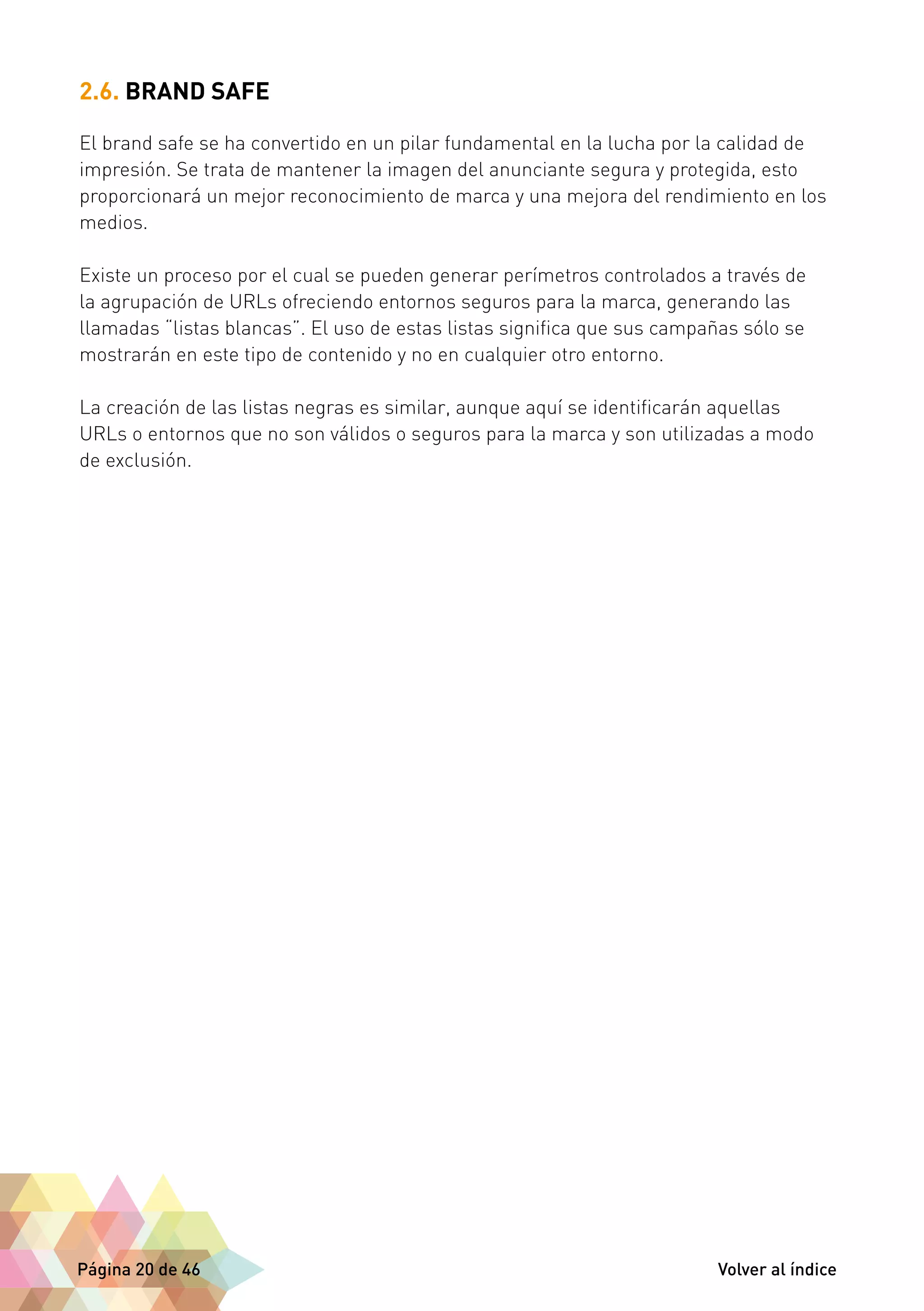 2.6. BRAND SAFE 
El brand safe se ha convertido en un pilar fundamental en la lucha por la calidad de 
impresión. Se trata de mantener la imagen del anunciante segura y protegida, esto 
proporcionará un mejor reconocimiento de marca y una mejora del rendimiento en los 
medios. 
Existe un proceso por el cual se pueden generar perímetros controlados a través de 
la agrupación de URLs ofreciendo entornos seguros para la marca, generando las 
llamadas “listas blancas”. El uso de estas listas significa que sus campañas sólo se 
mostrarán en este tipo de contenido y no en cualquier otro entorno. 
La creación de las listas negras es similar, aunque aquí se identificarán aquellas 
URLs o entornos que no son válidos o seguros para la marca y son utilizadas a modo 
de exclusión. 
Página 20 de 46 Volver al índice 
 