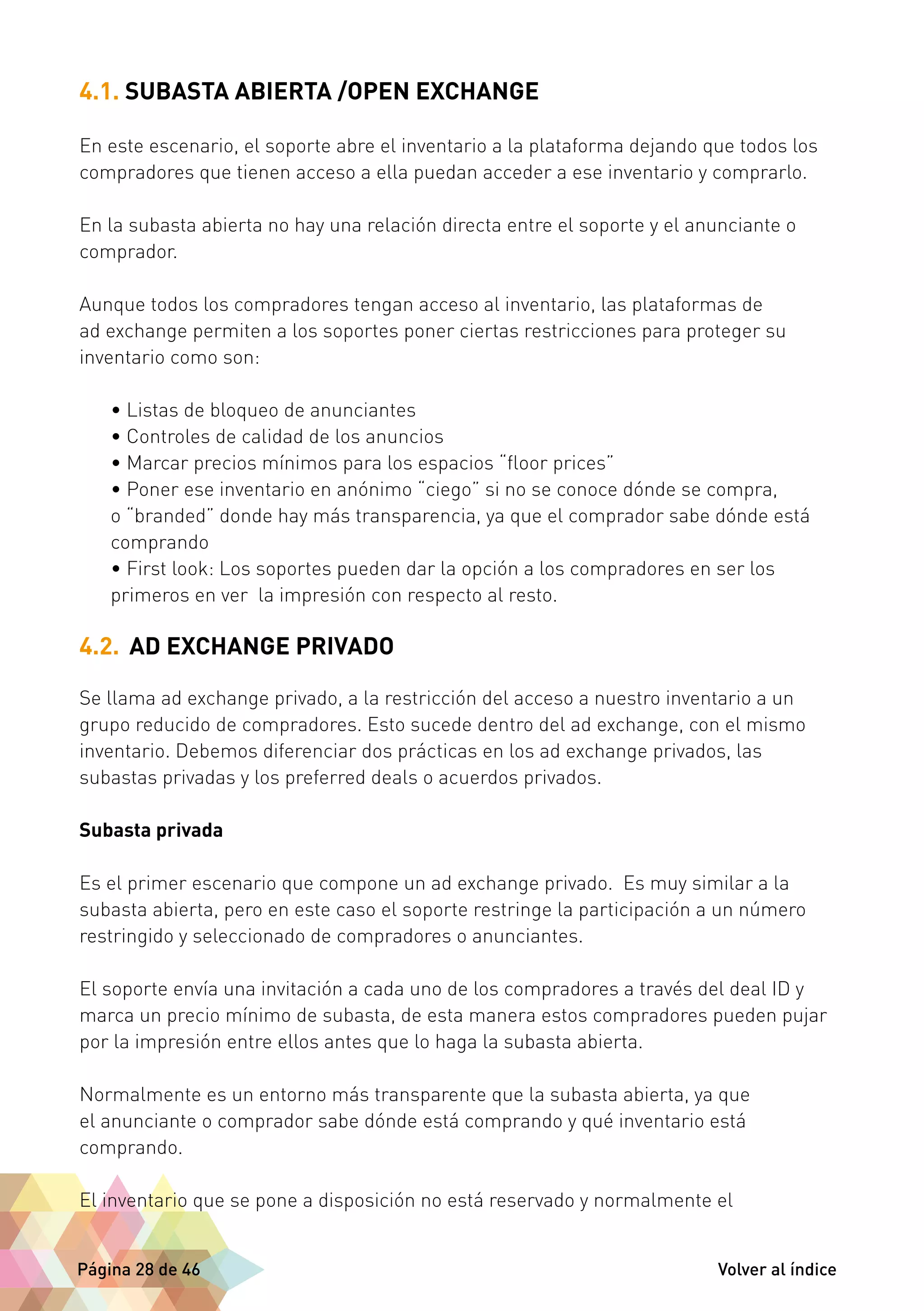 4.1. SUBASTA ABIERTA /OPEN EXCHANGE 
En este escenario, el soporte abre el inventario a la plataforma dejando que todos los 
compradores que tienen acceso a ella puedan acceder a ese inventario y comprarlo. 
En la subasta abierta no hay una relación directa entre el soporte y el anunciante o 
comprador. 
Aunque todos los compradores tengan acceso al inventario, las plataformas de 
ad exchange permiten a los soportes poner ciertas restricciones para proteger su 
inventario como son: 
• Listas de bloqueo de anunciantes 
• Controles de calidad de los anuncios 
• Marcar precios mínimos para los espacios “floor prices” 
• Poner ese inventario en anónimo “ciego” si no se conoce dónde se compra, 
o “branded” donde hay más transparencia, ya que el comprador sabe dónde está 
comprando 
• First look: Los soportes pueden dar la opción a los compradores en ser los 
primeros en ver la impresión con respecto al resto. 
4.2. AD EXCHANGE PRIVADO 
Se llama ad exchange privado, a la restricción del acceso a nuestro inventario a un 
grupo reducido de compradores. Esto sucede dentro del ad exchange, con el mismo 
inventario. Debemos diferenciar dos prácticas en los ad exchange privados, las 
subastas privadas y los preferred deals o acuerdos privados. 
Subasta privada 
Es el primer escenario que compone un ad exchange privado. Es muy similar a la 
subasta abierta, pero en este caso el soporte restringe la participación a un número 
restringido y seleccionado de compradores o anunciantes. 
El soporte envía una invitación a cada uno de los compradores a través del deal ID y 
marca un precio mínimo de subasta, de esta manera estos compradores pueden pujar 
por la impresión entre ellos antes que lo haga la subasta abierta. 
Normalmente es un entorno más transparente que la subasta abierta, ya que 
el anunciante o comprador sabe dónde está comprando y qué inventario está 
comprando. 
El inventario que se pone a disposición no está reservado y normalmente el 
Página 28 de 46 Volver al índice 
 