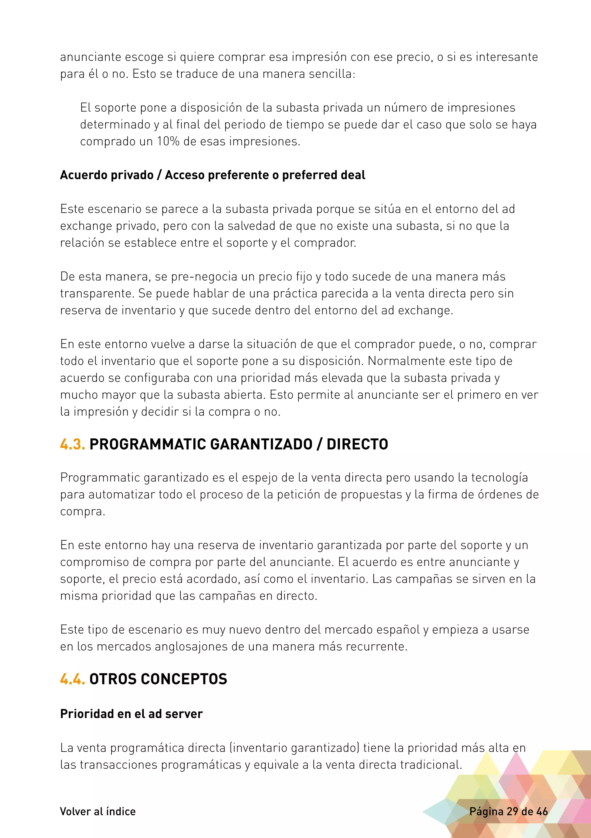 anunciante escoge si quiere comprar esa impresión con ese precio, o si es interesante 
para él o no. Esto se traduce de una manera sencilla: 
El soporte pone a disposición de la subasta privada un número de impresiones 
determinado y al final del periodo de tiempo se puede dar el caso que solo se haya 
comprado un 10% de esas impresiones. 
Acuerdo privado / Acceso preferente o preferred deal 
Este escenario se parece a la subasta privada porque se sitúa en el entorno del ad 
exchange privado, pero con la salvedad de que no existe una subasta, si no que la 
relación se establece entre el soporte y el comprador. 
De esta manera, se pre-negocia un precio fijo y todo sucede de una manera más 
transparente. Se puede hablar de una práctica parecida a la venta directa pero sin 
reserva de inventario y que sucede dentro del entorno del ad exchange. 
En este entorno vuelve a darse la situación de que el comprador puede, o no, comprar 
todo el inventario que el soporte pone a su disposición. Normalmente este tipo de 
acuerdo se configuraba con una prioridad más elevada que la subasta privada y 
mucho mayor que la subasta abierta. Esto permite al anunciante ser el primero en ver 
la impresión y decidir si la compra o no. 
4.3. PROGRAMMATIC GARANTIZADO / DIRECTO 
Programmatic garantizado es el espejo de la venta directa pero usando la tecnología 
para automatizar todo el proceso de la petición de propuestas y la firma de órdenes de 
compra. 
En este entorno hay una reserva de inventario garantizada por parte del soporte y un 
compromiso de compra por parte del anunciante. El acuerdo es entre anunciante y 
soporte, el precio está acordado, así como el inventario. Las campañas se sirven en la 
misma prioridad que las campañas en directo. 
Este tipo de escenario es muy nuevo dentro del mercado español y empieza a usarse 
en los mercados anglosajones de una manera más recurrente. 
4.4. OTROS CONCEPTOS 
Prioridad en el ad server 
La venta programática directa (inventario garantizado) tiene la prioridad más alta en 
las transacciones programáticas y equivale a la venta directa tradicional. 
Volver al índice Página 29 de 46 
 