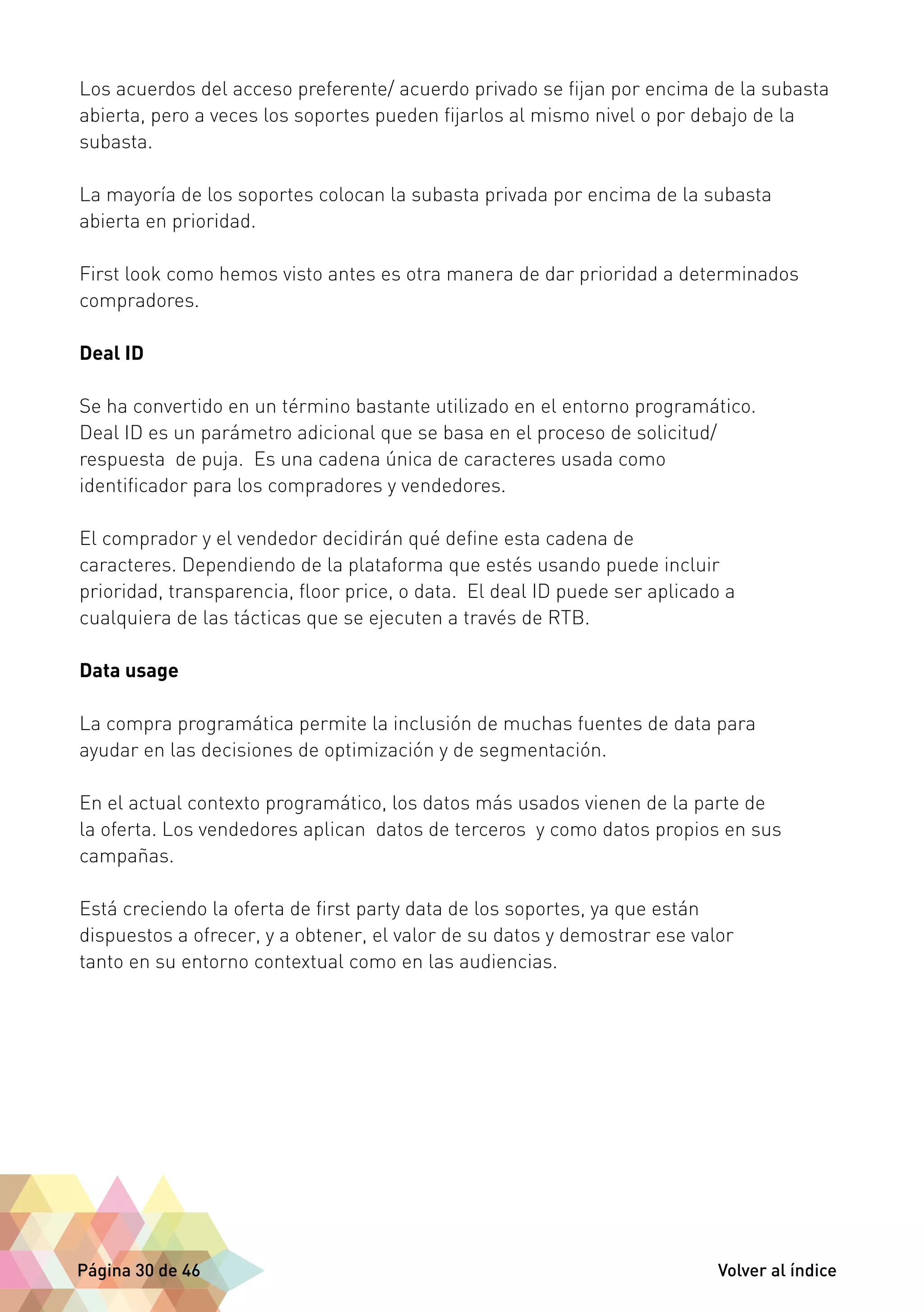 Los acuerdos del acceso preferente/ acuerdo privado se fijan por encima de la subasta 
abierta, pero a veces los soportes pueden fijarlos al mismo nivel o por debajo de la 
subasta. 
La mayoría de los soportes colocan la subasta privada por encima de la subasta 
abierta en prioridad. 
First look como hemos visto antes es otra manera de dar prioridad a determinados 
compradores. 
Deal ID 
Se ha convertido en un término bastante utilizado en el entorno programático. 
Deal ID es un parámetro adicional que se basa en el proceso de solicitud/ 
respuesta de puja. Es una cadena única de caracteres usada como 
identificador para los compradores y vendedores. 
El comprador y el vendedor decidirán qué define esta cadena de 
caracteres. Dependiendo de la plataforma que estés usando puede incluir 
prioridad, transparencia, floor price, o data. El deal ID puede ser aplicado a 
cualquiera de las tácticas que se ejecuten a través de RTB. 
Data usage 
La compra programática permite la inclusión de muchas fuentes de data para 
ayudar en las decisiones de optimización y de segmentación. 
En el actual contexto programático, los datos más usados vienen de la parte de 
la oferta. Los vendedores aplican datos de terceros y como datos propios en sus 
campañas. 
Está creciendo la oferta de first party data de los soportes, ya que están 
dispuestos a ofrecer, y a obtener, el valor de su datos y demostrar ese valor 
tanto en su entorno contextual como en las audiencias. 
Página 30 de 46 Volver al índice 
 