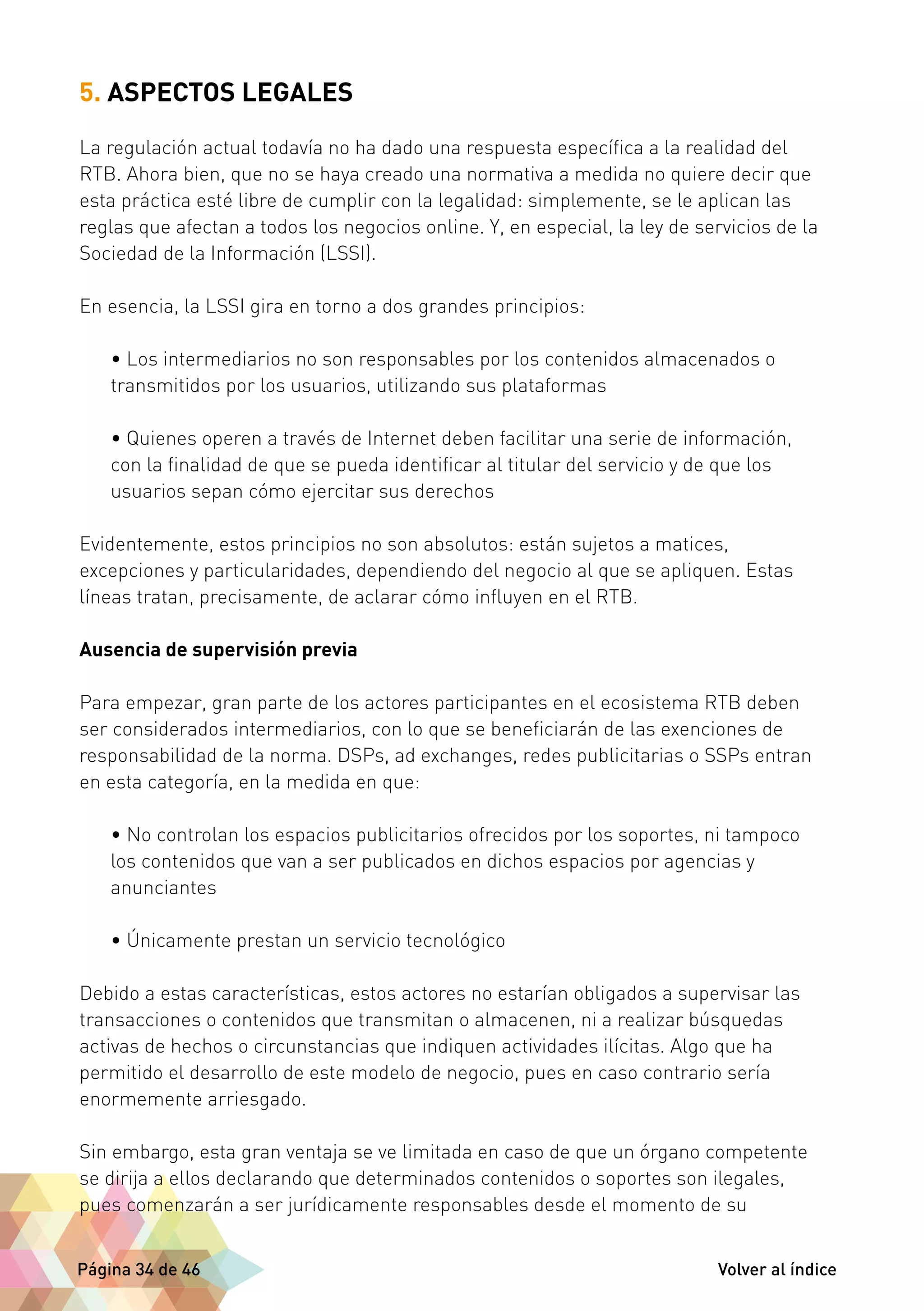 5. ASPECTOS LEGALES 
La regulación actual todavía no ha dado una respuesta específica a la realidad del 
RTB. Ahora bien, que no se haya creado una normativa a medida no quiere decir que 
esta práctica esté libre de cumplir con la legalidad: simplemente, se le aplican las 
reglas que afectan a todos los negocios online. Y, en especial, la ley de servicios de la 
Sociedad de la Información (LSSI). 
En esencia, la LSSI gira en torno a dos grandes principios: 
• Los intermediarios no son responsables por los contenidos almacenados o 
transmitidos por los usuarios, utilizando sus plataformas 
• Quienes operen a través de Internet deben facilitar una serie de información, 
con la finalidad de que se pueda identificar al titular del servicio y de que los 
usuarios sepan cómo ejercitar sus derechos 
Evidentemente, estos principios no son absolutos: están sujetos a matices, 
excepciones y particularidades, dependiendo del negocio al que se apliquen. Estas 
líneas tratan, precisamente, de aclarar cómo influyen en el RTB. 
Ausencia de supervisión previa 
Para empezar, gran parte de los actores participantes en el ecosistema RTB deben 
ser considerados intermediarios, con lo que se beneficiarán de las exenciones de 
responsabilidad de la norma. DSPs, ad exchanges, redes publicitarias o SSPs entran 
en esta categoría, en la medida en que: 
• No controlan los espacios publicitarios ofrecidos por los soportes, ni tampoco 
los contenidos que van a ser publicados en dichos espacios por agencias y 
anunciantes 
• Únicamente prestan un servicio tecnológico 
Debido a estas características, estos actores no estarían obligados a supervisar las 
transacciones o contenidos que transmitan o almacenen, ni a realizar búsquedas 
activas de hechos o circunstancias que indiquen actividades ilícitas. Algo que ha 
permitido el desarrollo de este modelo de negocio, pues en caso contrario sería 
enormemente arriesgado. 
Sin embargo, esta gran ventaja se ve limitada en caso de que un órgano competente 
se dirija a ellos declarando que determinados contenidos o soportes son ilegales, 
pues comenzarán a ser jurídicamente responsables desde el momento de su 
Página 34 de 46 Volver al índice 
 