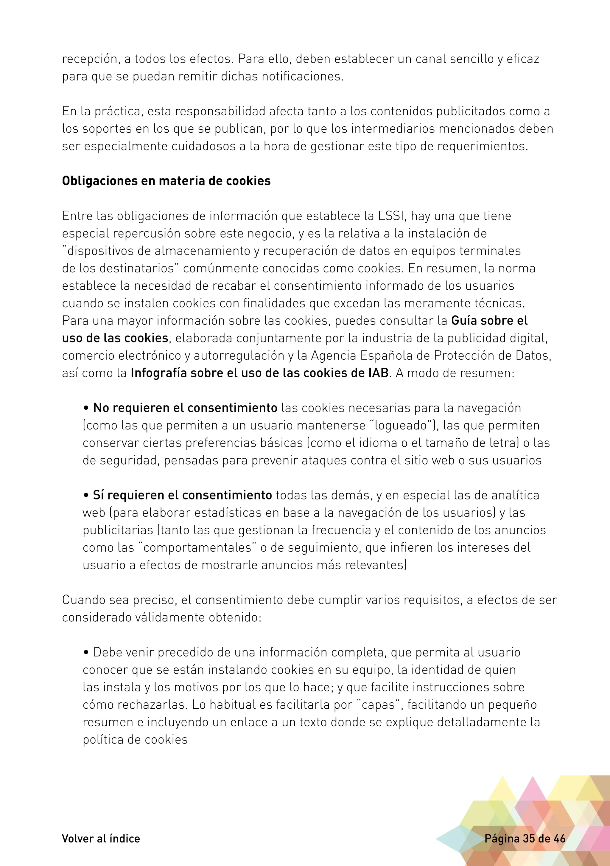 recepción, a todos los efectos. Para ello, deben establecer un canal sencillo y eficaz 
para que se puedan remitir dichas notificaciones. 
En la práctica, esta responsabilidad afecta tanto a los contenidos publicitados como a 
los soportes en los que se publican, por lo que los intermediarios mencionados deben 
ser especialmente cuidadosos a la hora de gestionar este tipo de requerimientos. 
Obligaciones en materia de cookies 
Entre las obligaciones de información que establece la LSSI, hay una que tiene 
especial repercusión sobre este negocio, y es la relativa a la instalación de 
“dispositivos de almacenamiento y recuperación de datos en equipos terminales 
de los destinatarios” comúnmente conocidas como cookies. En resumen, la norma 
establece la necesidad de recabar el consentimiento informado de los usuarios 
cuando se instalen cookies con finalidades que excedan las meramente técnicas. 
Para una mayor información sobre las cookies, puedes consultar la Guía sobre el 
uso de las cookies, elaborada conjuntamente por la industria de la publicidad digital, 
comercio electrónico y autorregulación y la Agencia Española de Protección de Datos, 
así como la Infografía sobre el uso de las cookies de IAB. A modo de resumen: 
• No requieren el consentimiento las cookies necesarias para la navegación 
(como las que permiten a un usuario mantenerse “logueado”), las que permiten 
conservar ciertas preferencias básicas (como el idioma o el tamaño de letra) o las 
de seguridad, pensadas para prevenir ataques contra el sitio web o sus usuarios 
• Sí requieren el consentimiento todas las demás, y en especial las de analítica 
web (para elaborar estadísticas en base a la navegación de los usuarios) y las 
publicitarias (tanto las que gestionan la frecuencia y el contenido de los anuncios 
como las “comportamentales” o de seguimiento, que infieren los intereses del 
usuario a efectos de mostrarle anuncios más relevantes) 
Cuando sea preciso, el consentimiento debe cumplir varios requisitos, a efectos de ser 
considerado válidamente obtenido: 
• Debe venir precedido de una información completa, que permita al usuario 
conocer que se están instalando cookies en su equipo, la identidad de quien 
las instala y los motivos por los que lo hace; y que facilite instrucciones sobre 
cómo rechazarlas. Lo habitual es facilitarla por “capas”, facilitando un pequeño 
resumen e incluyendo un enlace a un texto donde se explique detalladamente la 
política de cookies 
Volver al índice Página 35 de 46 
 