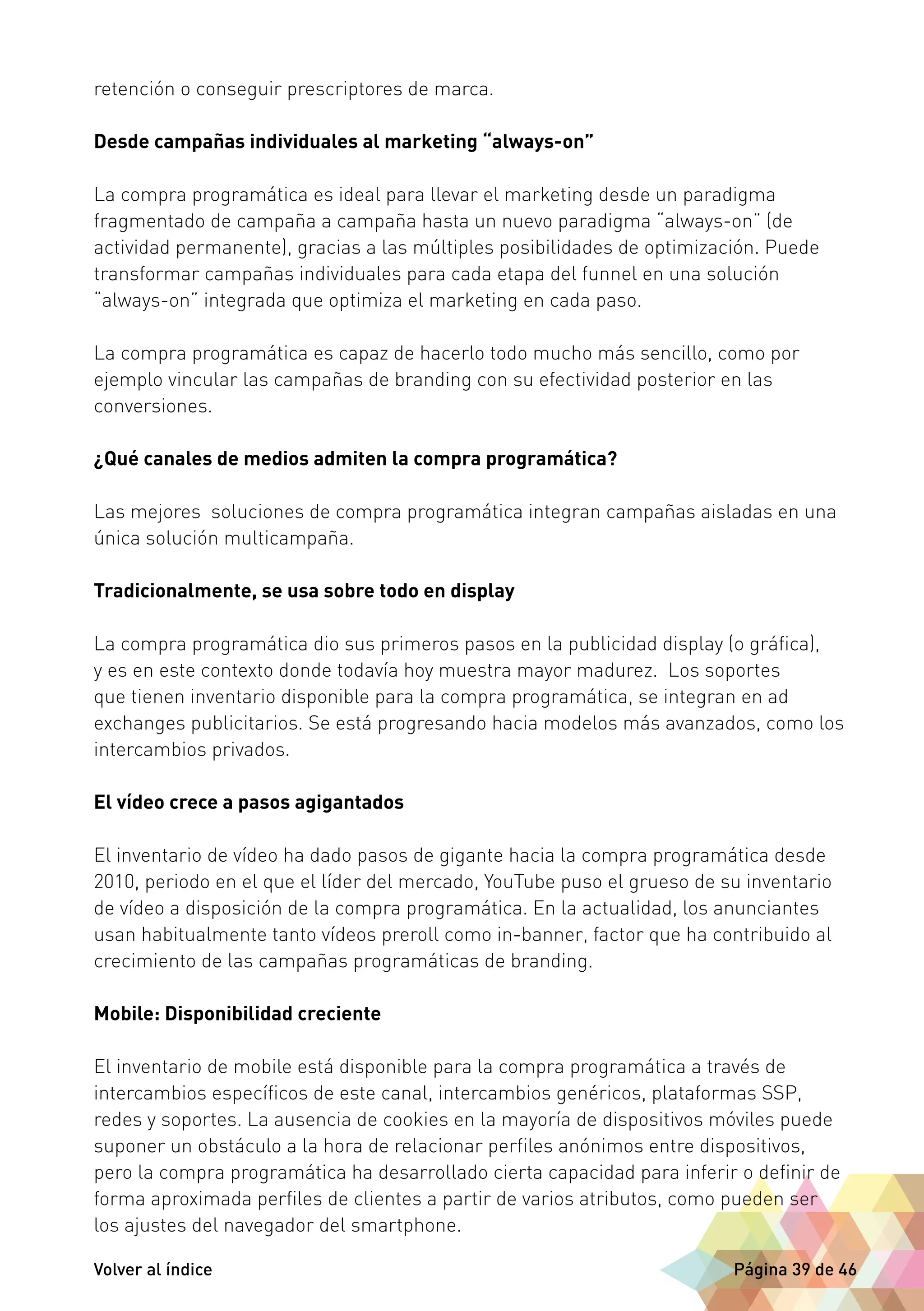 retención o conseguir prescriptores de marca. 
Desde campañas individuales al marketing “always-on” 
La compra programática es ideal para llevar el marketing desde un paradigma 
fragmentado de campaña a campaña hasta un nuevo paradigma “always-on” (de 
actividad permanente), gracias a las múltiples posibilidades de optimización. Puede 
transformar campañas individuales para cada etapa del funnel en una solución 
“always-on” integrada que optimiza el marketing en cada paso. 
La compra programática es capaz de hacerlo todo mucho más sencillo, como por 
ejemplo vincular las campañas de branding con su efectividad posterior en las 
conversiones. 
¿Qué canales de medios admiten la compra programática? 
Las mejores soluciones de compra programática integran campañas aisladas en una 
única solución multicampaña. 
Tradicionalmente, se usa sobre todo en display 
La compra programática dio sus primeros pasos en la publicidad display (o gráfica), 
y es en este contexto donde todavía hoy muestra mayor madurez. Los soportes 
que tienen inventario disponible para la compra programática, se integran en ad 
exchanges publicitarios. Se está progresando hacia modelos más avanzados, como los 
intercambios privados. 
El vídeo crece a pasos agigantados 
El inventario de vídeo ha dado pasos de gigante hacia la compra programática desde 
2010, periodo en el que el líder del mercado, YouTube puso el grueso de su inventario 
de vídeo a disposición de la compra programática. En la actualidad, los anunciantes 
usan habitualmente tanto vídeos preroll como in-banner, factor que ha contribuido al 
crecimiento de las campañas programáticas de branding. 
Mobile: Disponibilidad creciente 
El inventario de mobile está disponible para la compra programática a través de 
intercambios específicos de este canal, intercambios genéricos, plataformas SSP, 
redes y soportes. La ausencia de cookies en la mayoría de dispositivos móviles puede 
suponer un obstáculo a la hora de relacionar perfiles anónimos entre dispositivos, 
pero la compra programática ha desarrollado cierta capacidad para inferir o definir de 
forma aproximada perfiles de clientes a partir de varios atributos, como pueden ser 
los ajustes del navegador del smartphone. 
Volver al índice Página 39 de 46 
 