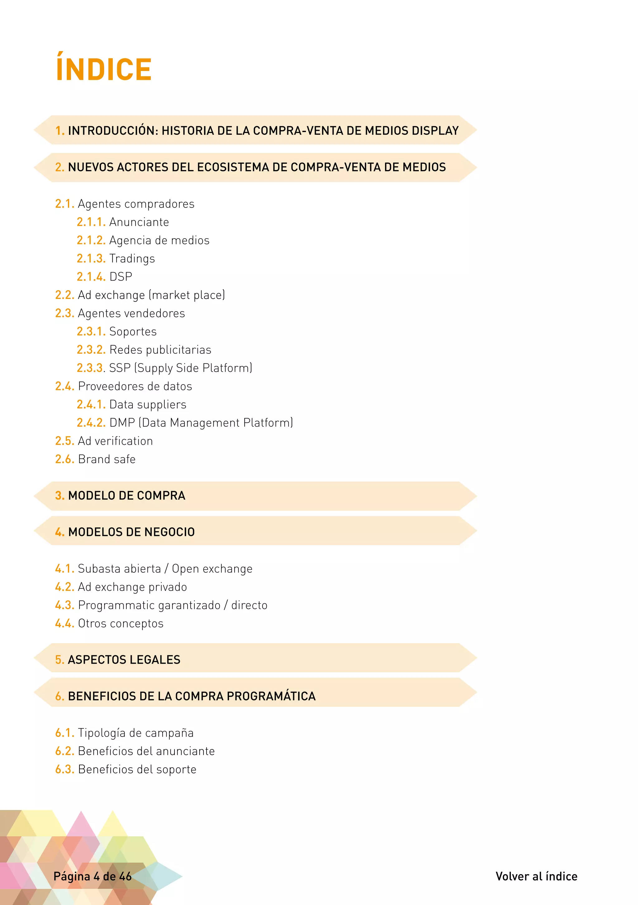 ÍNDICE 
1. INTRODUCCIÓN: HISTORIA DE LA COMPRA-VENTA DE MEDIOS DISPLAY 
2. NUEVOS ACTORES DEL ECOSISTEMA DE COMPRA-VENTA DE MEDIOS 
2.1. Agentes compradores 
2.1.1. Anunciante 
2.1.2. Agencia de medios 
2.1.3. Tradings 
2.1.4. DSP 
2.2. Ad exchange (market place) 
2.3. Agentes vendedores 
2.3.1. Soportes 
2.3.2. Redes publicitarias 
2.3.3. SSP (Supply Side Platform) 
2.4. Proveedores de datos 
2.4.1. Data suppliers 
2.4.2. DMP (Data Management Platform) 
2.5. Ad verification 
2.6. Brand safe 
3. MODELO DE COMPRA 
4. MODELOS DE NEGOCIO 
4.1. Subasta abierta / Open exchange 
4.2. Ad exchange privado 
4.3. Programmatic garantizado / directo 
4.4. Otros conceptos 
5. ASPECTOS LEGALES 
6. BENEFICIOS DE LA COMPRA PROGRAMÁTICA 
6.1. Tipología de campaña 
6.2. Beneficios del anunciante 
6.3. Beneficios del soporte 
Página 4 de 46 Volver al índice 
 