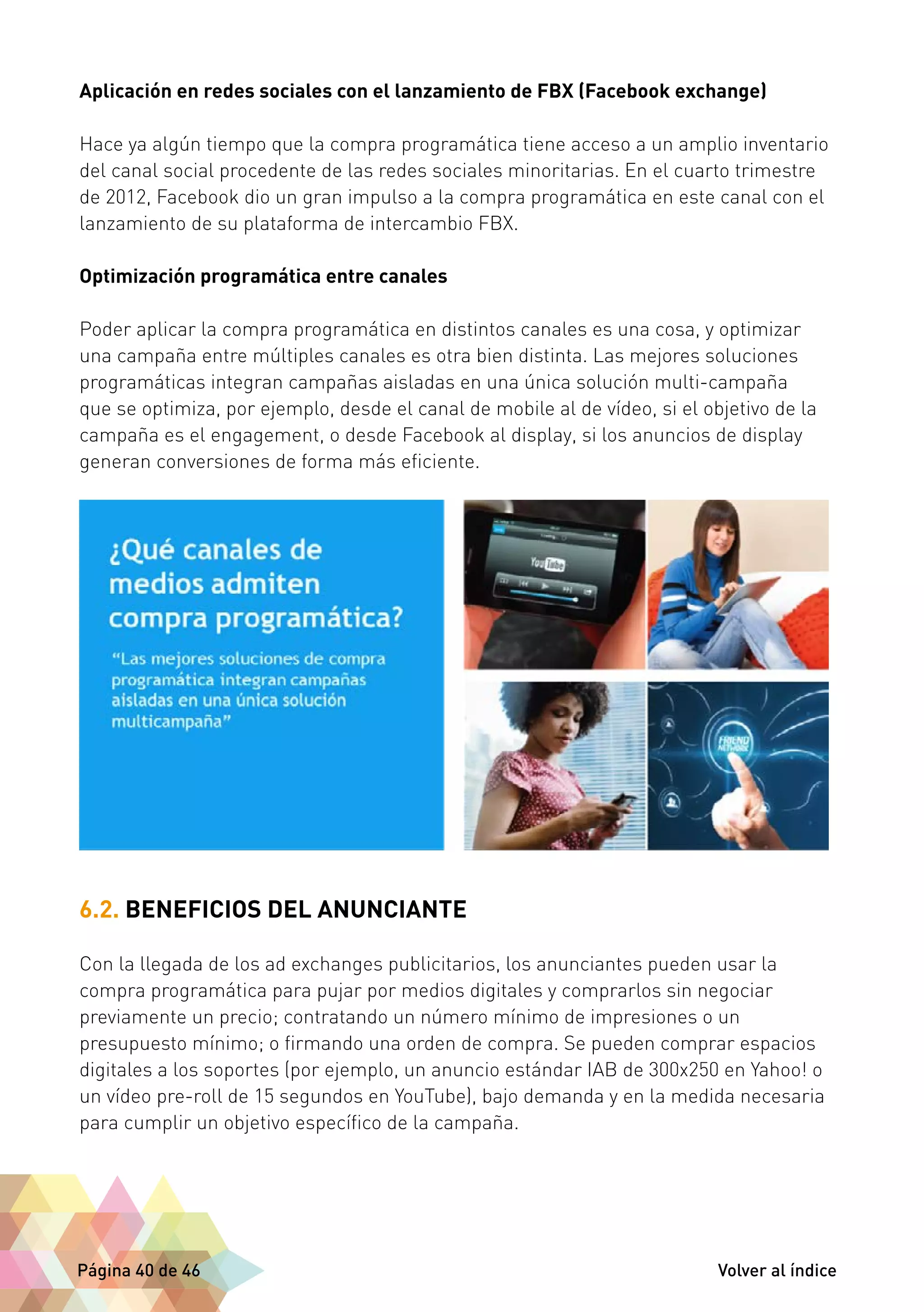Aplicación en redes sociales con el lanzamiento de FBX (Facebook exchange) 
Hace ya algún tiempo que la compra programática tiene acceso a un amplio inventario 
del canal social procedente de las redes sociales minoritarias. En el cuarto trimestre 
de 2012, Facebook dio un gran impulso a la compra programática en este canal con el 
lanzamiento de su plataforma de intercambio FBX. 
Optimización programática entre canales 
Poder aplicar la compra programática en distintos canales es una cosa, y optimizar 
una campaña entre múltiples canales es otra bien distinta. Las mejores soluciones 
programáticas integran campañas aisladas en una única solución multi-campaña 
que se optimiza, por ejemplo, desde el canal de mobile al de vídeo, si el objetivo de la 
campaña es el engagement, o desde Facebook al display, si los anuncios de display 
generan conversiones de forma más eficiente. 
6.2. BENEFICIOS DEL ANUNCIANTE 
Con la llegada de los ad exchanges publicitarios, los anunciantes pueden usar la 
compra programática para pujar por medios digitales y comprarlos sin negociar 
previamente un precio; contratando un número mínimo de impresiones o un 
presupuesto mínimo; o firmando una orden de compra. Se pueden comprar espacios 
digitales a los soportes (por ejemplo, un anuncio estándar IAB de 300x250 en Yahoo! o 
un vídeo pre-roll de 15 segundos en YouTube), bajo demanda y en la medida necesaria 
para cumplir un objetivo específico de la campaña. 
Página 40 de 46 Volver al índice 
 
