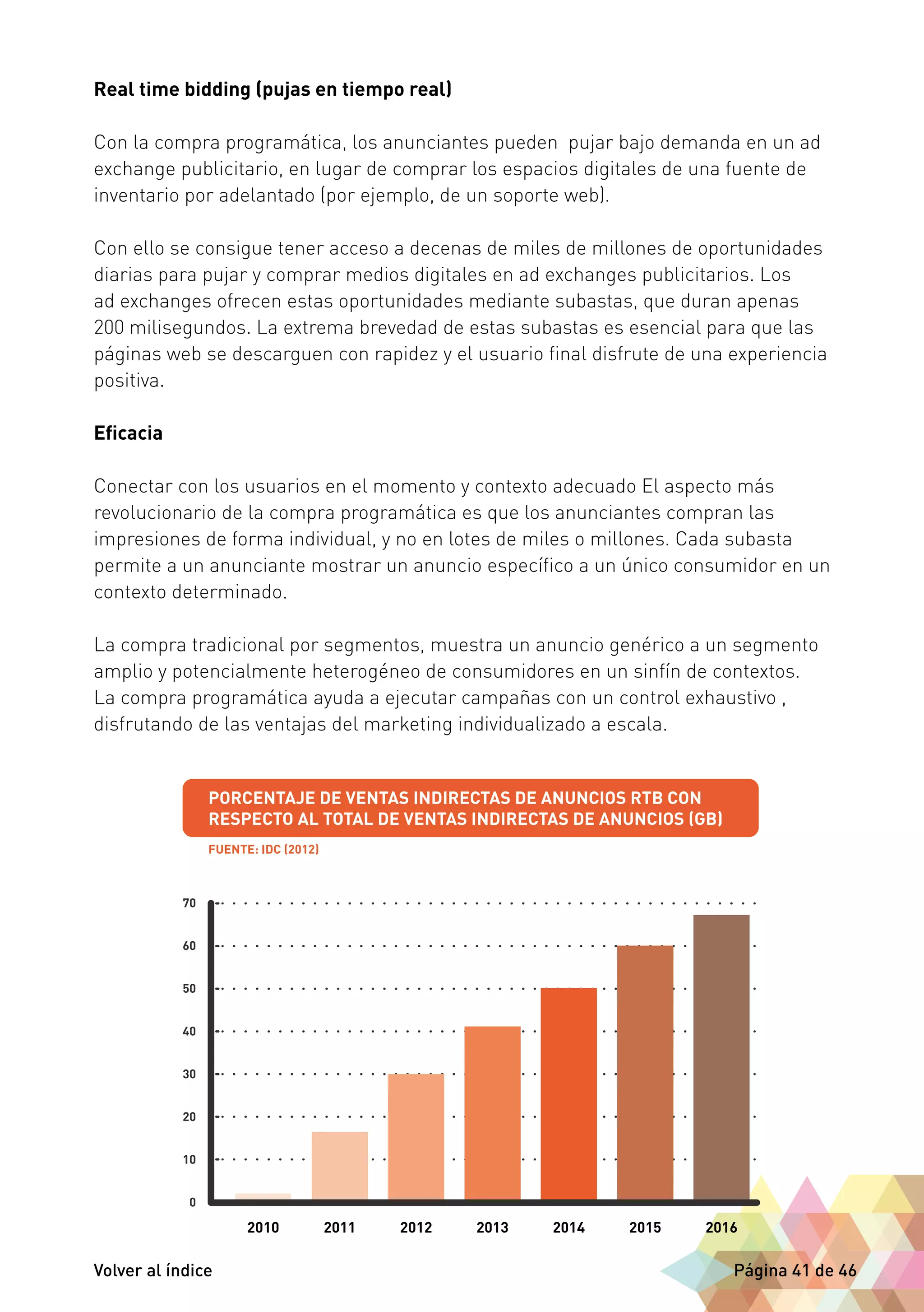 Real time bidding (pujas en tiempo real) 
Con la compra programática, los anunciantes pueden pujar bajo demanda en un ad 
exchange publicitario, en lugar de comprar los espacios digitales de una fuente de 
inventario por adelantado (por ejemplo, de un soporte web). 
Con ello se consigue tener acceso a decenas de miles de millones de oportunidades 
diarias para pujar y comprar medios digitales en ad exchanges publicitarios. Los 
ad exchanges ofrecen estas oportunidades mediante subastas, que duran apenas 
200 milisegundos. La extrema brevedad de estas subastas es esencial para que las 
páginas web se descarguen con rapidez y el usuario final disfrute de una experiencia 
positiva. 
Eficacia 
Conectar con los usuarios en el momento y contexto adecuado El aspecto más 
revolucionario de la compra programática es que los anunciantes compran las 
impresiones de forma individual, y no en lotes de miles o millones. Cada subasta 
permite a un anunciante mostrar un anuncio específico a un único consumidor en un 
contexto determinado. 
La compra tradicional por segmentos, muestra un anuncio genérico a un segmento 
amplio y potencialmente heterogéneo de consumidores en un sinfín de contextos. 
La compra programática ayuda a ejecutar campañas con un control exhaustivo , 
disfrutando de las ventajas del marketing individualizado a escala. 
Volver al índice Página 41 de 46 
 