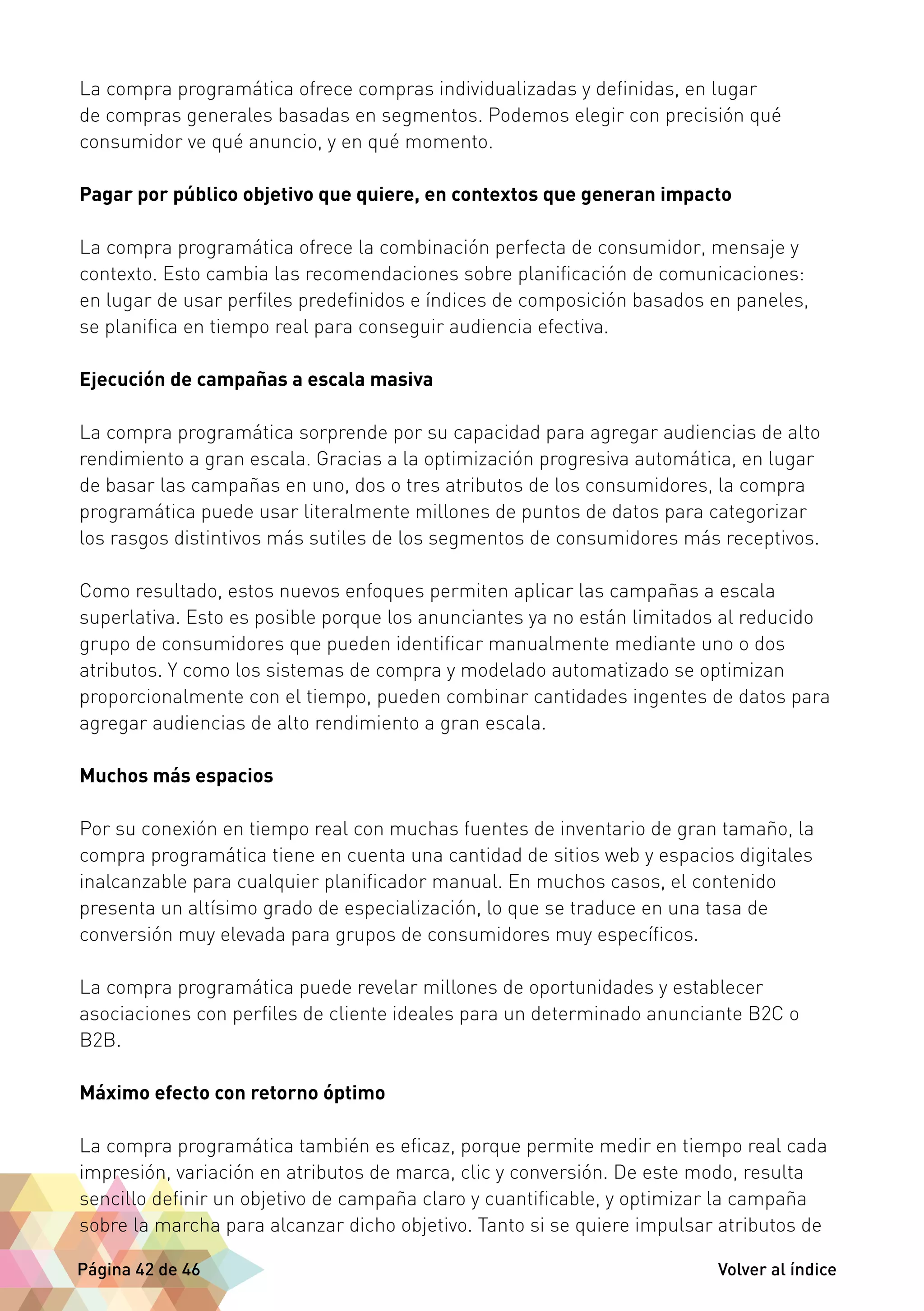 La compra programática ofrece compras individualizadas y definidas, en lugar 
de compras generales basadas en segmentos. Podemos elegir con precisión qué 
consumidor ve qué anuncio, y en qué momento. 
Pagar por público objetivo que quiere, en contextos que generan impacto 
La compra programática ofrece la combinación perfecta de consumidor, mensaje y 
contexto. Esto cambia las recomendaciones sobre planificación de comunicaciones: 
en lugar de usar perfiles predefinidos e índices de composición basados en paneles, 
se planifica en tiempo real para conseguir audiencia efectiva. 
Ejecución de campañas a escala masiva 
La compra programática sorprende por su capacidad para agregar audiencias de alto 
rendimiento a gran escala. Gracias a la optimización progresiva automática, en lugar 
de basar las campañas en uno, dos o tres atributos de los consumidores, la compra 
programática puede usar literalmente millones de puntos de datos para categorizar 
los rasgos distintivos más sutiles de los segmentos de consumidores más receptivos. 
Como resultado, estos nuevos enfoques permiten aplicar las campañas a escala 
superlativa. Esto es posible porque los anunciantes ya no están limitados al reducido 
grupo de consumidores que pueden identificar manualmente mediante uno o dos 
atributos. Y como los sistemas de compra y modelado automatizado se optimizan 
proporcionalmente con el tiempo, pueden combinar cantidades ingentes de datos para 
agregar audiencias de alto rendimiento a gran escala. 
Muchos más espacios 
Por su conexión en tiempo real con muchas fuentes de inventario de gran tamaño, la 
compra programática tiene en cuenta una cantidad de sitios web y espacios digitales 
inalcanzable para cualquier planificador manual. En muchos casos, el contenido 
presenta un altísimo grado de especialización, lo que se traduce en una tasa de 
conversión muy elevada para grupos de consumidores muy específicos. 
La compra programática puede revelar millones de oportunidades y establecer 
asociaciones con perfiles de cliente ideales para un determinado anunciante B2C o 
B2B. 
Máximo efecto con retorno óptimo 
La compra programática también es eficaz, porque permite medir en tiempo real cada 
impresión, variación en atributos de marca, clic y conversión. De este modo, resulta 
sencillo definir un objetivo de campaña claro y cuantificable, y optimizar la campaña 
sobre la marcha para alcanzar dicho objetivo. Tanto si se quiere impulsar atributos de 
Página 42 de 46 Volver al índice 
 