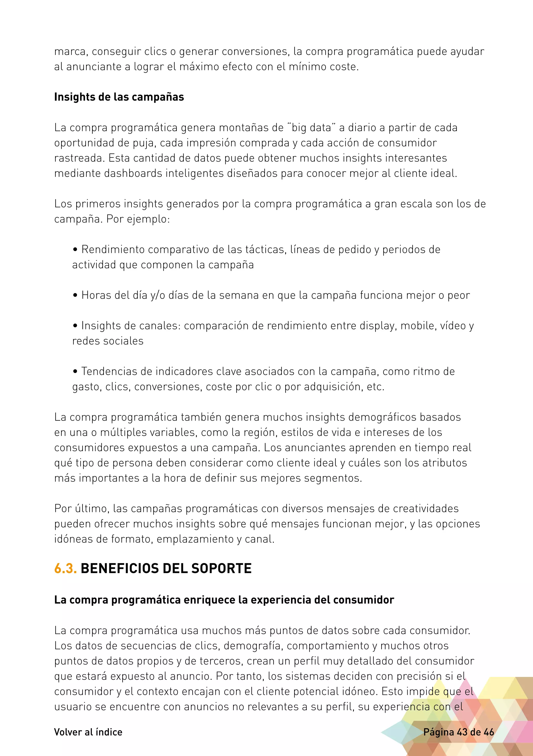 marca, conseguir clics o generar conversiones, la compra programática puede ayudar 
al anunciante a lograr el máximo efecto con el mínimo coste. 
Insights de las campañas 
La compra programática genera montañas de “big data” a diario a partir de cada 
oportunidad de puja, cada impresión comprada y cada acción de consumidor 
rastreada. Esta cantidad de datos puede obtener muchos insights interesantes 
mediante dashboards inteligentes diseñados para conocer mejor al cliente ideal. 
Los primeros insights generados por la compra programática a gran escala son los de 
campaña. Por ejemplo: 
• Rendimiento comparativo de las tácticas, líneas de pedido y periodos de 
actividad que componen la campaña 
• Horas del día y/o días de la semana en que la campaña funciona mejor o peor 
• Insights de canales: comparación de rendimiento entre display, mobile, vídeo y 
redes sociales 
• Tendencias de indicadores clave asociados con la campaña, como ritmo de 
gasto, clics, conversiones, coste por clic o por adquisición, etc. 
La compra programática también genera muchos insights demográficos basados 
en una o múltiples variables, como la región, estilos de vida e intereses de los 
consumidores expuestos a una campaña. Los anunciantes aprenden en tiempo real 
qué tipo de persona deben considerar como cliente ideal y cuáles son los atributos 
más importantes a la hora de definir sus mejores segmentos. 
Por último, las campañas programáticas con diversos mensajes de creatividades 
pueden ofrecer muchos insights sobre qué mensajes funcionan mejor, y las opciones 
idóneas de formato, emplazamiento y canal. 
6.3. BENEFICIOS DEL SOPORTE 
La compra programática enriquece la experiencia del consumidor 
La compra programática usa muchos más puntos de datos sobre cada consumidor. 
Los datos de secuencias de clics, demografía, comportamiento y muchos otros 
puntos de datos propios y de terceros, crean un perfil muy detallado del consumidor 
que estará expuesto al anuncio. Por tanto, los sistemas deciden con precisión si el 
consumidor y el contexto encajan con el cliente potencial idóneo. Esto impide que el 
usuario se encuentre con anuncios no relevantes a su perfil, su experiencia con el 
Volver al índice Página 43 de 46 
 