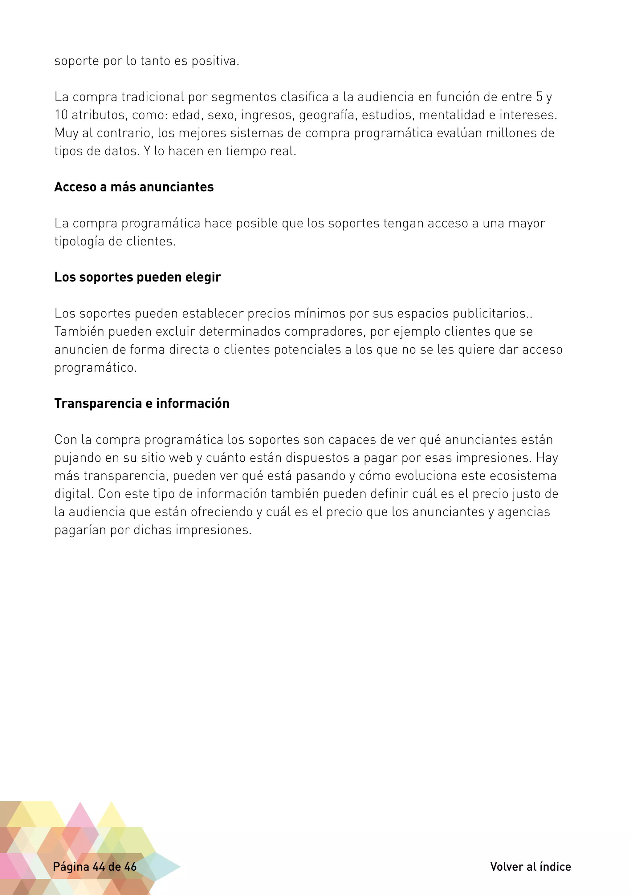 soporte por lo tanto es positiva. 
La compra tradicional por segmentos clasifica a la audiencia en función de entre 5 y 
10 atributos, como: edad, sexo, ingresos, geografía, estudios, mentalidad e intereses. 
Muy al contrario, los mejores sistemas de compra programática evalúan millones de 
tipos de datos. Y lo hacen en tiempo real. 
Acceso a más anunciantes 
La compra programática hace posible que los soportes tengan acceso a una mayor 
tipología de clientes. 
Los soportes pueden elegir 
Los soportes pueden establecer precios mínimos por sus espacios publicitarios.. 
También pueden excluir determinados compradores, por ejemplo clientes que se 
anuncien de forma directa o clientes potenciales a los que no se les quiere dar acceso 
programático. 
Transparencia e información 
Con la compra programática los soportes son capaces de ver qué anunciantes están 
pujando en su sitio web y cuánto están dispuestos a pagar por esas impresiones. Hay 
más transparencia, pueden ver qué está pasando y cómo evoluciona este ecosistema 
digital. Con este tipo de información también pueden definir cuál es el precio justo de 
la audiencia que están ofreciendo y cuál es el precio que los anunciantes y agencias 
pagarían por dichas impresiones. 
Página 44 de 46 Volver al índice 
 