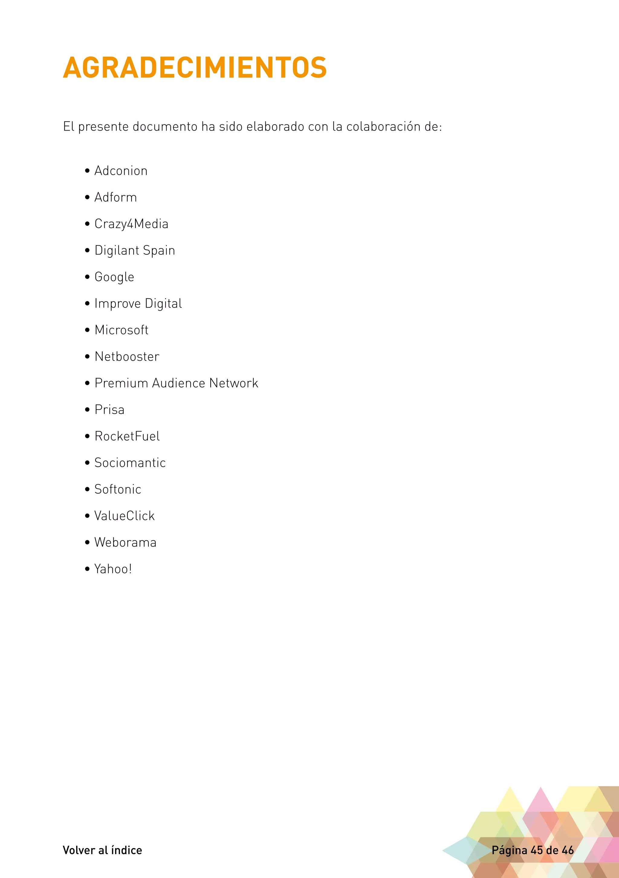 AGRADECIMIENTOS 
El presente documento ha sido elaborado con la colaboración de: 
• Adconion 
• Adform 
• Crazy4Media 
• Digilant Spain 
• Google 
• Improve Digital 
• Microsoft 
• Netbooster 
• Premium Audience Network 
• Prisa 
• RocketFuel 
• Sociomantic 
• Softonic 
• ValueClick 
• Weborama 
• Yahoo! 
Volver al índice Página 45 de 46 
 
