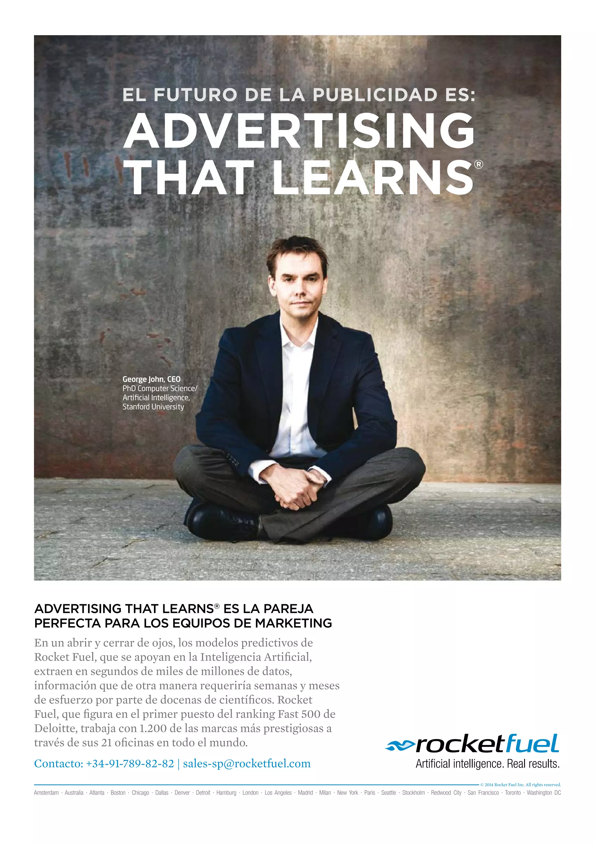 EL FUTURO DE LA PUBLICIDAD ES: 
ADVERTISING 
THAT LEARNS® 
George John, CEO 
PhD Computer Science/ 
Artificial Intelligence, 
Stanford University 
ADVERTISING THAT LEARNS® ES LA PAREJA 
PERFECTA PARA LOS EQUIPOS DE MARKETING 
En un abrir y cerrar de ojos, los modelos predictivos de 
Rocket Fuel, que se apoyan en la Inteligencia Artificial, 
extraen en segundos de miles de millones de datos, 
información que de otra manera requeriría semanas y meses 
de esfuerzo por parte de docenas de científicos. Rocket 
Fuel, que figura en el primer puesto del ranking Fast 500 de 
Deloitte, trabaja con 1.200 de las marcas más prestigiosas a 
través de sus 21 oficinas en todo el mundo. 
Contacto: +34-91-789-82-82 | sales-sp@rocketfuel.com 
© 2014 Rocket Fuel Inc. All rights reserved. 
Amsterdam · Australia · Atlanta · Boston · Chicago · Dallas · Denver · Detroit · Hamburg · London · Los Angeles · Madrid · Milan · New York · Paris · Seattle · Stockholm · Redwood City · San Francisco · Toronto · Washington DC 
