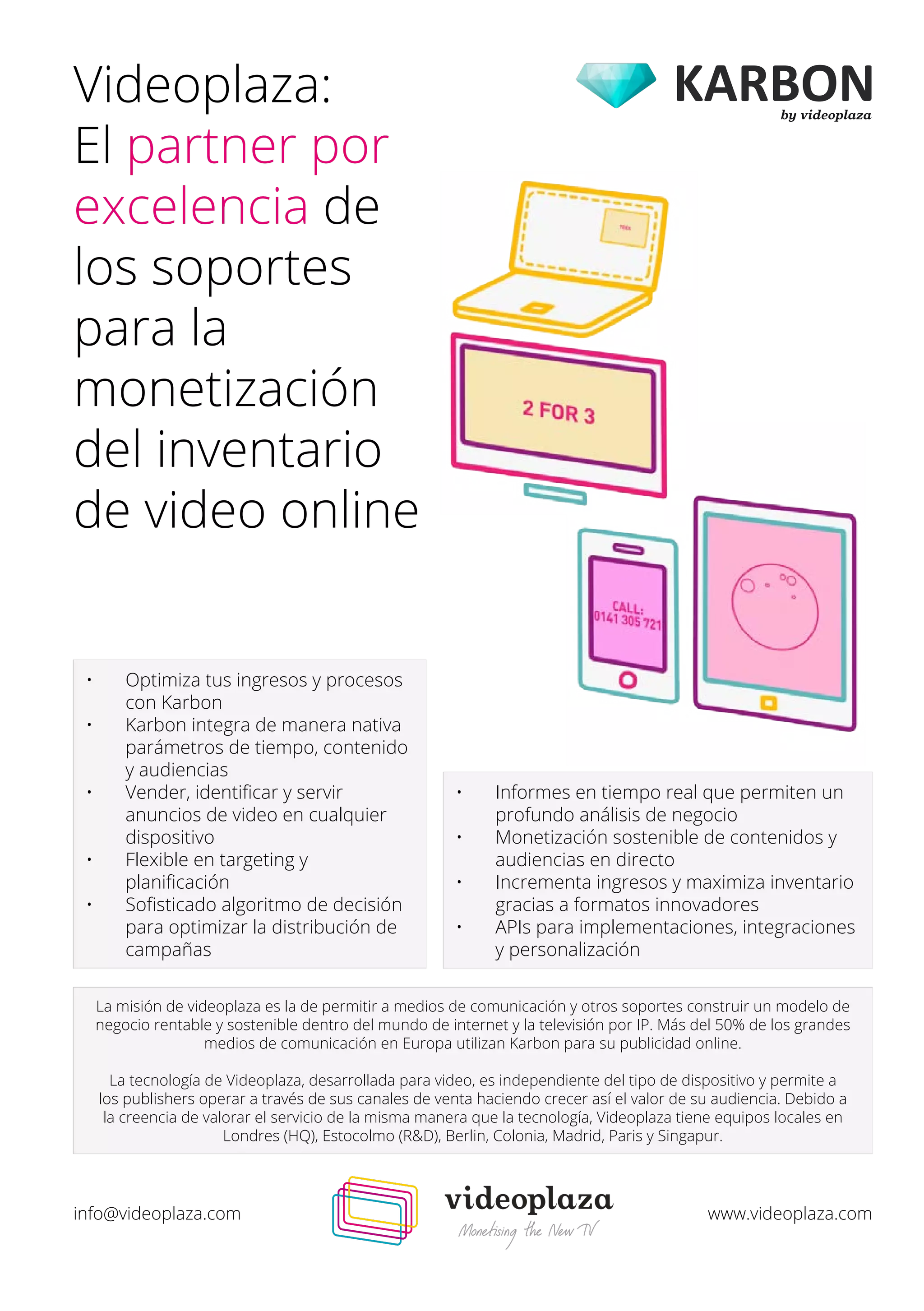 Videoplaza: 
El partner por 
excelencia de 
los soportes 
para la 
monetización 
del inventario 
de video online 
• Optimiza tus ingresos y procesos 
con Karbon 
• Karbon integra de manera nativa 
parámetros de tiempo, contenido 
y audiencias 
• Vender, identificar y servir 
anuncios de video en cualquier 
dispositivo 
• Flexible en targeting y 
planificación 
• Sofisticado algoritmo de decisión 
para optimizar la distribución de 
campañas 
• Informes en tiempo real que permiten un 
profundo análisis de negocio 
• Monetización sostenible de contenidos y 
audiencias en directo 
• Incrementa ingresos y maximiza inventario 
gracias a formatos innovadores 
• APIs para implementaciones, integraciones 
y personalización 
La misión de videoplaza es la de permitir a medios de comunicación y otros soportes construir un modelo de 
negocio rentable y sostenible dentro del mundo de internet y la televisión por IP. Más del 50% de los grandes 
medios de comunicación en Europa utilizan Karbon para su publicidad online. 
La tecnología de Videoplaza, desarrollada para video, es independiente del tipo de dispositivo y permite a 
los publishers operar a través de sus canales de venta haciendo crecer así el valor de su audiencia. Debido a 
la creencia de valorar el servicio de la misma manera que la tecnología, Videoplaza tiene equipos locales en 
Londres (HQ), Estocolmo (R&D), Berlin, Colonia, Madrid, Paris y Singapur. 
by videoplaza 
info@videoplaza.com www.videoplaza.com 
 