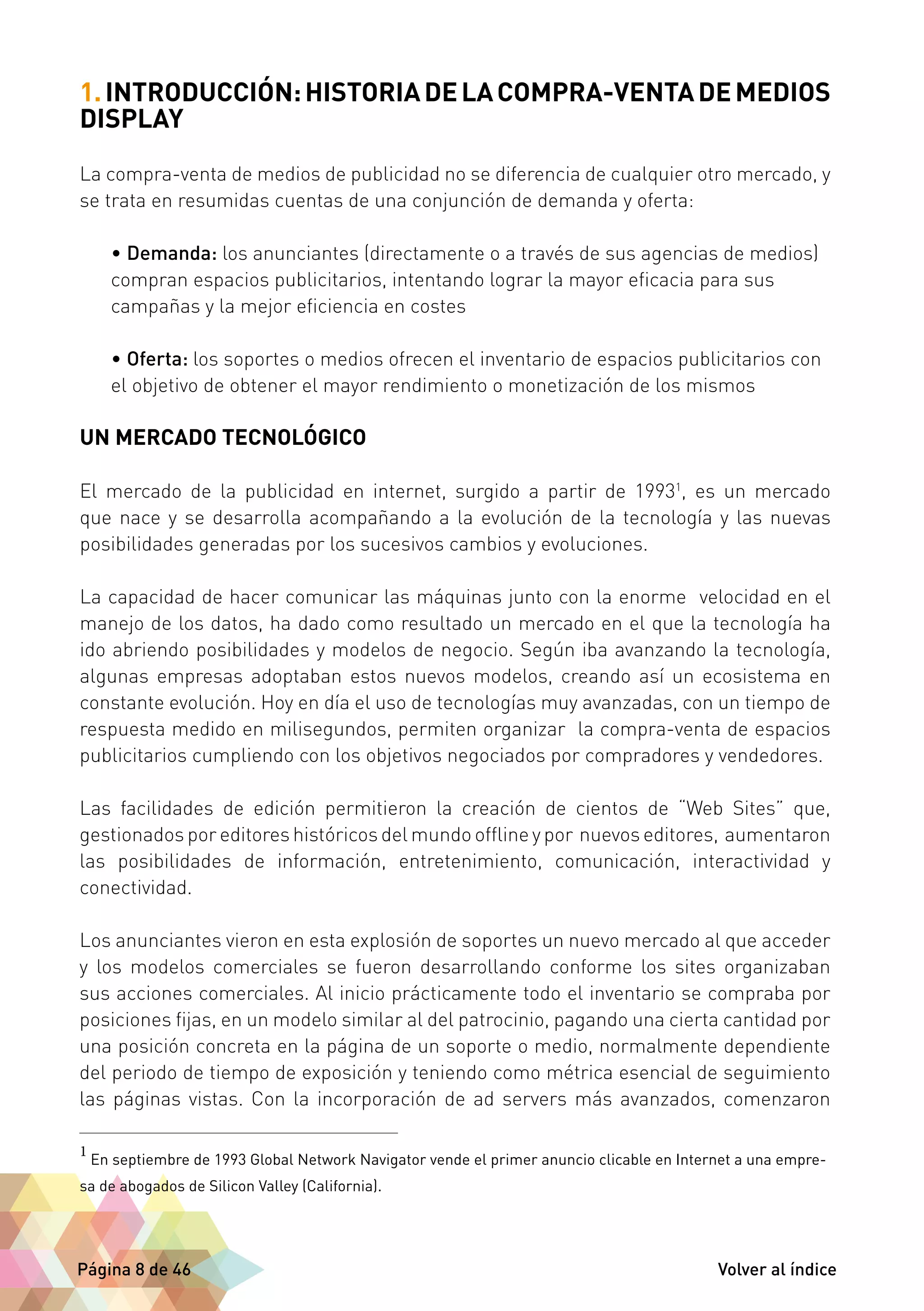 1. INTRODUCCIÓN: HISTORIA DE LA COMPRA-VENTA DE MEDIOS 
DISPLAY 
La compra-venta de medios de publicidad no se diferencia de cualquier otro mercado, y 
se trata en resumidas cuentas de una conjunción de demanda y oferta: 
• Demanda: los anunciantes (directamente o a través de sus agencias de medios) 
compran espacios publicitarios, intentando lograr la mayor eficacia para sus 
campañas y la mejor eficiencia en costes 
• Oferta: los soportes o medios ofrecen el inventario de espacios publicitarios con 
el objetivo de obtener el mayor rendimiento o monetización de los mismos 
UN MERCADO TECNOLÓGICO 
El mercado de la publicidad en internet, surgido a partir de 19931, es un mercado 
que nace y se desarrolla acompañando a la evolución de la tecnología y las nuevas 
posibilidades generadas por los sucesivos cambios y evoluciones. 
La capacidad de hacer comunicar las máquinas junto con la enorme velocidad en el 
manejo de los datos, ha dado como resultado un mercado en el que la tecnología ha 
ido abriendo posibilidades y modelos de negocio. Según iba avanzando la tecnología, 
algunas empresas adoptaban estos nuevos modelos, creando así un ecosistema en 
constante evolución. Hoy en día el uso de tecnologías muy avanzadas, con un tiempo de 
respuesta medido en milisegundos, permiten organizar la compra-venta de espacios 
publicitarios cumpliendo con los objetivos negociados por compradores y vendedores. 
Las facilidades de edición permitieron la creación de cientos de “Web Sites” que, 
gestionados por editores históricos del mundo offline y por nuevos editores, aumentaron 
las posibilidades de información, entretenimiento, comunicación, interactividad y 
conectividad. 
Los anunciantes vieron en esta explosión de soportes un nuevo mercado al que acceder 
y los modelos comerciales se fueron desarrollando conforme los sites organizaban 
sus acciones comerciales. Al inicio prácticamente todo el inventario se compraba por 
posiciones fijas, en un modelo similar al del patrocinio, pagando una cierta cantidad por 
una posición concreta en la página de un soporte o medio, normalmente dependiente 
del periodo de tiempo de exposición y teniendo como métrica esencial de seguimiento 
las páginas vistas. Con la incorporación de ad servers más avanzados, comenzaron 
1 En septiembre de 1993 Global Network Navigator vende el primer anuncio clicable en Internet a una empre-sa 
de abogados de Silicon Valley (California). 
Página 8 de 46 Volver al índice 
 