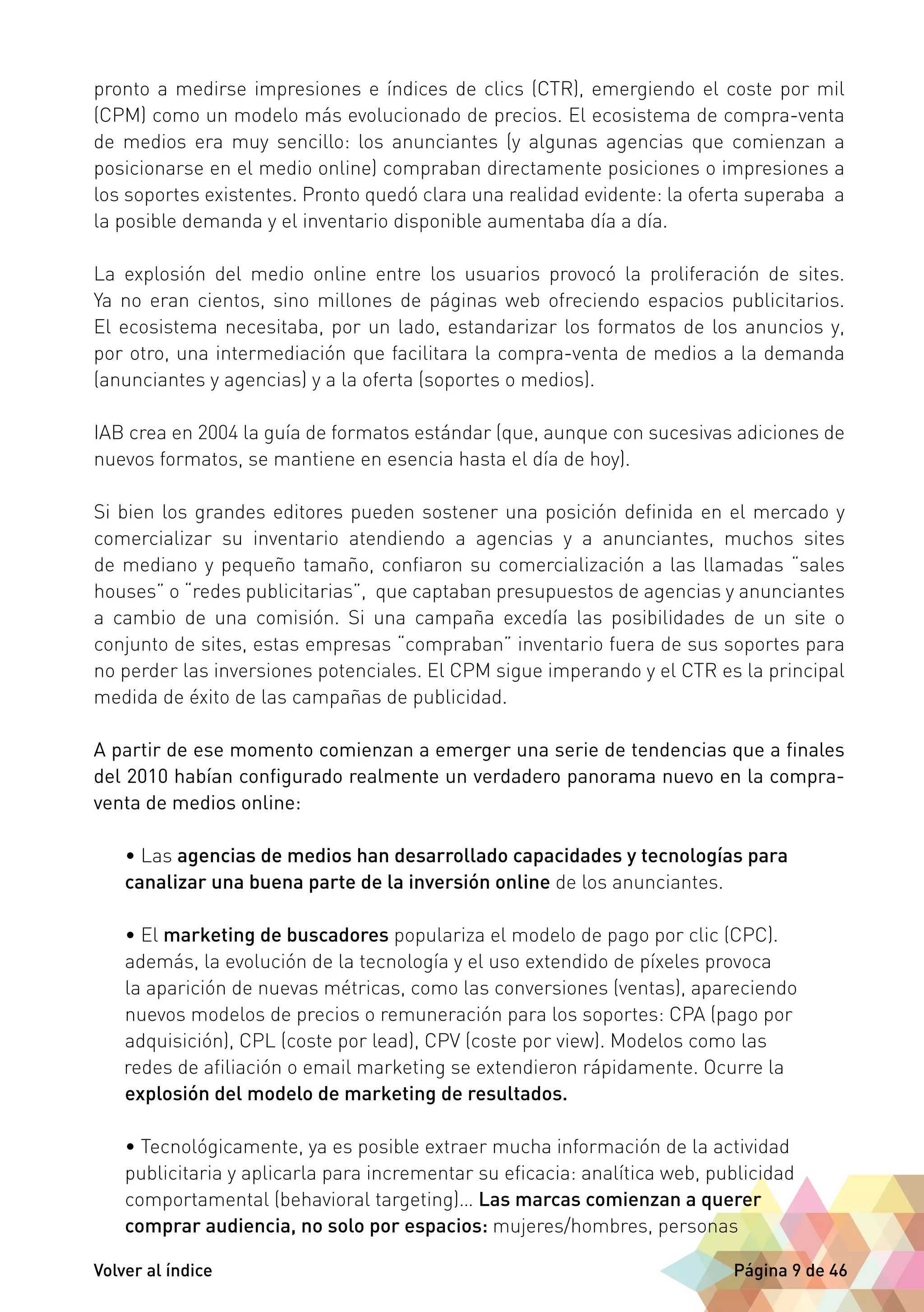 pronto a medirse impresiones e índices de clics (CTR), emergiendo el coste por mil 
(CPM) como un modelo más evolucionado de precios. El ecosistema de compra-venta 
de medios era muy sencillo: los anunciantes (y algunas agencias que comienzan a 
posicionarse en el medio online) compraban directamente posiciones o impresiones a 
los soportes existentes. Pronto quedó clara una realidad evidente: la oferta superaba a 
la posible demanda y el inventario disponible aumentaba día a día. 
La explosión del medio online entre los usuarios provocó la proliferación de sites. 
Ya no eran cientos, sino millones de páginas web ofreciendo espacios publicitarios. 
El ecosistema necesitaba, por un lado, estandarizar los formatos de los anuncios y, 
por otro, una intermediación que facilitara la compra-venta de medios a la demanda 
(anunciantes y agencias) y a la oferta (soportes o medios). 
IAB crea en 2004 la guía de formatos estándar (que, aunque con sucesivas adiciones de 
nuevos formatos, se mantiene en esencia hasta el día de hoy). 
Si bien los grandes editores pueden sostener una posición definida en el mercado y 
comercializar su inventario atendiendo a agencias y a anunciantes, muchos sites 
de mediano y pequeño tamaño, confiaron su comercialización a las llamadas “sales 
houses” o “redes publicitarias”, que captaban presupuestos de agencias y anunciantes 
a cambio de una comisión. Si una campaña excedía las posibilidades de un site o 
conjunto de sites, estas empresas “compraban” inventario fuera de sus soportes para 
no perder las inversiones potenciales. El CPM sigue imperando y el CTR es la principal 
medida de éxito de las campañas de publicidad. 
A partir de ese momento comienzan a emerger una serie de tendencias que a finales 
del 2010 habían configurado realmente un verdadero panorama nuevo en la compra-venta 
de medios online: 
• Las agencias de medios han desarrollado capacidades y tecnologías para 
canalizar una buena parte de la inversión online de los anunciantes. 
• El marketing de buscadores populariza el modelo de pago por clic (CPC). 
además, la evolución de la tecnología y el uso extendido de píxeles provoca 
la aparición de nuevas métricas, como las conversiones (ventas), apareciendo 
nuevos modelos de precios o remuneración para los soportes: CPA (pago por 
adquisición), CPL (coste por lead), CPV (coste por view). Modelos como las 
redes de afiliación o email marketing se extendieron rápidamente. Ocurre la 
explosión del modelo de marketing de resultados. 
• Tecnológicamente, ya es posible extraer mucha información de la actividad 
publicitaria y aplicarla para incrementar su eficacia: analítica web, publicidad 
comportamental (behavioral targeting)… Las marcas comienzan a querer 
comprar audiencia, no solo por espacios: mujeres/hombres, personas 
Volver al índice Página 9 de 46 
 