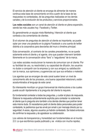 Libro blanco del comercio electrónico I Guía Práctica para Pymes 106
El servicio de atención al cliente se encarga de alimentar de manera
continua esta base de conocimiento on-line a partir de la base de las
respuestas no contestadas, de las preguntas realizadas en los demás
canales y de la evolución de los productos y servicios proporcionados.
Las redes sociales son un canal de atención al cliente en plena expansión,
siendo las más usuales hoy Facebook y Twitter.
Es generalmente un equipo mixto Marketing / Atención al cliente que
contesta a los comentarios de clientes.
Si el volumen de preguntas de atención al cliente es importante, se puede
optar por crear una pestaña en la página Facebook o una cuenta de twitter
distinta a la corporativa para desviarlas del muro o timeline principal.
Esta conversación, al contrario de los canales precedentes, no se queda
solamente entre el cliente y el agente, sino que pueden intervenir también
libremente en la conversación otros “fans” o “seguidores” de la marca.
Las redes sociales revolucionan la manera de comunicar con el cliente: Por
su facilidad de uso, su reactividad y su capacidad de difusión, los usuarios
no dudan a compartir con la empresa (y con sus amigos) su satisfacción
con la marca, sus opiniones y sugerencias así que sus enfados o malestar.
Los agentes que se encargan de este canal suelen tener un nivel de
conocimiento alto de los procesos, una buena capacidad relacional y están
acostumbrados al lenguaje de este canal.
Es interesante movilizar un grupo transversal de interlocutores a los cuales
puede acudir rápidamente si la pregunta del cliente lo requiere.
Es fundamental contestar a todas las preguntas, y cuidar el plazo de respuesta.
Elaborar la respuesta suficientemente explícita para contestar no solamente
al cliente que lo pregunta sino también a los demás clientes que podrían tener
esta misma duda. Si necesitamos pedir al cliente datos personales para poder
contestarle, le pediremos que les envié por email o por mensaje directo por su
seguridad.Aveces, algunos usuarios ya habrán contestado. Se tratará entonces
de confirmar la respuesta y de agradecer su colaboración.
Los valores de transparencia y honestidad son fundamentales en el mundo
2.0. Lo que escribimos queda publicado y se viraliza con mucha rapidez.
 