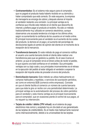 Libro blanco del comercio electrónico I Guía Práctica para Pymes 115
•	 Contrareembolso: Es el sistema más seguro para el comprador,
que no pagará el producto hasta haberlo recibido en su domicilio y
haber comprobado que está correcto. En este esquema, la empresa
de mensajería se encarga de cobrar y después abonar el importe
al vendedor restando una comisión. La principal ventaja es la
confianza que infunde este método en el cliente que desconfía de
internet y prefiere pagar el producto al recibirlo. Ha sido un método
tradicionalmente muy utilizado en comercio electrónico, aunque
observamos una acusada tendencia a la baja en los últimos años,
según va aumentando la confianza de los usuarios en el medio online.
El principal inconveniente para el vendedor es el aumento de los costes
del producto, la demora en el pago y el aumento del porcentaje de
devoluciones ligado al cambio de opinión del cliente en el momento de la
recepción de la mercancía.
•	 Transferencia bancaria: En este método de pago el comercio notifica
al usuario una cuenta bancaria donde el cliente debe realizar una
transferencia para que se gestione su pedido. Es el caso inverso al
anterior, ya que el comprador envía el dinero antes de recibir el pedido,
lo que supone una total confianza en el vendedor. Sus principales
ventajas son su bajo coste y sus principales inconvenientes es el retraso
en la ejecución del pedido al estar obligado el vendedor a esperar la
recepción del importe antes de proceder al envío del producto.
•	 Domiciliación bancaria: Este método se utiliza habitualmente en
compras habituales y repetidas, o servicios de suscripción periódica,
así como en entornos B2B (comercio entre empresas). Consiste
en que el cliente facilita al comercio un número de cuenta bancaria
para que éste le gire un recibo con una periodicidad determinada. La
principal ventaja es la automatización del proceso de cobro periódico
para el vendedor y esta misma ventaja es el principal inconveniente
para el comprador, que en ocasiones pierde el control de sus pagos, al
no requerir su intervención.
•	 Tarjeta de crédito / débito (TPV virtual): es el sistema de pago
electrónico más común y aceptado hoy en día dado el uso generalizado
de las tarjetas de crédito/débito. Es el medio más habitual tanto nacional
como internacionalmente, debido a la universalidad de las tarjetas
 