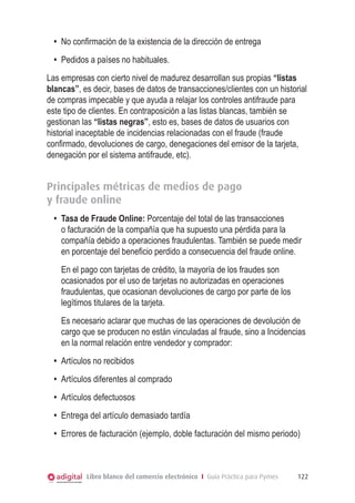 Libro blanco del comercio electrónico I Guía Práctica para Pymes 122
•	 No confirmación de la existencia de la dirección de entrega
•	 Pedidos a países no habituales.
Las empresas con cierto nivel de madurez desarrollan sus propias “listas
blancas”, es decir, bases de datos de transacciones/clientes con un historial
de compras impecable y que ayuda a relajar los controles antifraude para
este tipo de clientes. En contraposición a las listas blancas, también se
gestionan las “listas negras”, esto es, bases de datos de usuarios con
historial inaceptable de incidencias relacionadas con el fraude (fraude
confirmado, devoluciones de cargo, denegaciones del emisor de la tarjeta,
denegación por el sistema antifraude, etc).
Principales métricas de medios de pago
y fraude online
•	 Tasa de Fraude Online: Porcentaje del total de las transacciones
o facturación de la compañía que ha supuesto una pérdida para la
compañía debido a operaciones fraudulentas. También se puede medir
en porcentaje del beneficio perdido a consecuencia del fraude online.
	 En el pago con tarjetas de crédito, la mayoría de los fraudes son
ocasionados por el uso de tarjetas no autorizadas en operaciones
fraudulentas, que ocasionan devoluciones de cargo por parte de los
legítimos titulares de la tarjeta.
	 Es necesario aclarar que muchas de las operaciones de devolución de
cargo que se producen no están vinculadas al fraude, sino a Incidencias
en la normal relación entre vendedor y comprador:
•	 Artículos no recibidos
•	 Artículos diferentes al comprado
•	 Artículos defectuosos
•	 Entrega del artículo demasiado tardía
•	 Errores de facturación (ejemplo, doble facturación del mismo periodo)
 