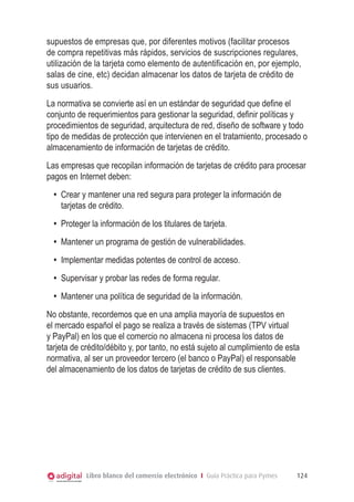 Libro blanco del comercio electrónico I Guía Práctica para Pymes 124
supuestos de empresas que, por diferentes motivos (facilitar procesos
de compra repetitivas más rápidos, servicios de suscripciones regulares,
utilización de la tarjeta como elemento de autentificación en, por ejemplo,
salas de cine, etc) decidan almacenar los datos de tarjeta de crédito de
sus usuarios.
La normativa se convierte así en un estándar de seguridad que define el
conjunto de requerimientos para gestionar la seguridad, definir políticas y
procedimientos de seguridad, arquitectura de red, diseño de software y todo
tipo de medidas de protección que intervienen en el tratamiento, procesado o
almacenamiento de información de tarjetas de crédito.
Las empresas que recopilan información de tarjetas de crédito para procesar
pagos en Internet deben:
•	 Crear y mantener una red segura para proteger la información de
tarjetas de crédito.
•	 Proteger la información de los titulares de tarjeta.
•	 Mantener un programa de gestión de vulnerabilidades.
•	 Implementar medidas potentes de control de acceso.
•	 Supervisar y probar las redes de forma regular.
•	 Mantener una política de seguridad de la información.
No obstante, recordemos que en una amplia mayoría de supuestos en
el mercado español el pago se realiza a través de sistemas (TPV virtual
y PayPal) en los que el comercio no almacena ni procesa los datos de
tarjeta de crédito/débito y, por tanto, no está sujeto al cumplimiento de esta
normativa, al ser un proveedor tercero (el banco o PayPal) el responsable
del almacenamiento de los datos de tarjetas de crédito de sus clientes.
 