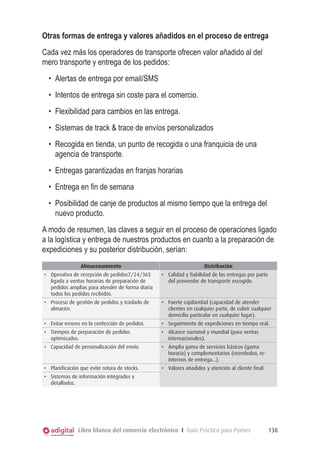Libro blanco del comercio electrónico I Guía Práctica para Pymes 138
Otras formas de entrega y valores añadidos en el proceso de entrega
Cada vez más los operadores de transporte ofrecen valor añadido al del
mero transporte y entrega de los pedidos:
•	 Alertas de entrega por email/SMS
•	 Intentos de entrega sin coste para el comercio.
•	 Flexibilidad para cambios en las entrega.
•	 Sistemas de track & trace de envíos personalizados
•	 Recogida en tienda, un punto de recogida o una franquicia de una
agencia de transporte.
•	 Entregas garantizadas en franjas horarias
•	 Entrega en fin de semana
•	 Posibilidad de canje de productos al mismo tiempo que la entrega del
nuevo producto.
A modo de resumen, las claves a seguir en el proceso de operaciones ligado
a la logística y entrega de nuestros productos en cuanto a la preparación de
expediciones y su posterior distribución, serían:
Almacenamiento Distribución
•	 Operativa de recepción de pedidos7/24/365
ligada a ventas horarias de preparación de
pedidos amplias para atender de forma diaria
todos los pedidos recibidos.
•	 Calidad y fiabilidad de las entregas por parte
del proveedor de transporte escogido.
•	 Proceso de gestión de pedidos y traslado de
almacén.
•	 Fuerte capilaridad (capacidad de atender
clientes en cualquier parte, de cubrir cualquier
domicilio particular en cualquier lugar).
•	 Evitar errores en la confección de pedidos. •	 Seguimiento de expediciones en tiempo real.
•	 Tiempos de preparación de pedidos
optimizados.
•	 Alcance nacional y mundial (para ventas
internacionales).
•	 Capacidad de personalización del envío. •	 Ámplia gama de servicios básicos (gama
horaria) y complementarios (reembolso, re-
internos de entrega...).
•	 Planificación que evite rotura de stocks. •	 Valores añadidos y atención al cliente final.
•	 Sistemas de información integrados y
detallados.
 