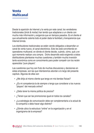 Libro blanco del comercio electrónico I Guía Práctica para Pymes 140
Venta
Multicanal
Desde la aparición de Internet y la venta por este canal; los vendedores
tradicionales (brick & mortar) han tenido que adaptarse a un cliente con
mucha más información y exigencia que en tiempos pasados. Es el cliente el
que actualmente ostenta todo el poder dada la facilidad y transparencia que
Internet brinda.
Los distribuidores tradicionales se están viendo obligados a desarrollar un
canal de venta nuevo, el canal electrónico. Esto les está convirtiendo en
operadores multicanal, en dónde el cliente decide, cuándo, cómo, qué y en
qué momento realizar una compra. Dicho desarrollo está exigiendo a estos
distribuidores plantearse muchas cuestiones y también mucha inversión
tanto económica como en conocimiento para poder competir con los recién
aparecidos “pure players”.
Las cuestiones que hoy son fruto de muchas discusiones y decisiones en
estas empresas, son las que intentaremos abordar a lo largo del presente
capítulo. Algunas de ellas son
•	 ¿Me dirijo al mismo cliente que tengo en mis tiendas físicas?
•	 ¿Es mi competencia la de siempre o tengo que considerar a los nuevos
“players” del mercado online?
•	 ¿Debo tener la misma política de precios?
•	 ¿Tienen que ser las promociones igual en todos los canales?
•	 ¿La estrategia de comunicación debe ser complementaria a la actual de
la compañía o debo hacer algo distinto?
•	 ¿Dónde ubico la estructura “online” en la organización y en el
organigrama de la empresa?
 
