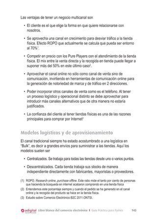 Libro blanco del comercio electrónico I Guía Práctica para Pymes 143
Las ventajas de tener un negocio multicanal son
•	 El cliente es el que elige la forma en que quiere relacionarse con
nosotros.
•	 Se aprovecha una canal en crecimiento para desviar tráfico a la tienda
física. Efecto ROPO que actualmente se calcula que pueda ser entorno
al 70%1
.
•	 Competir en precio con los Pure Players con el atendimiento de la tienda
física. El mix entre la venta directa y la recogida en tienda puede llegar a
suponer más del 50% en este último caso2
.
•	 Aprovechar el canal online no sólo como canal de venta sino de
comunicación, invirtiendo en herramientas de comunicación online para
la generación de notoriedad de marca y de tráfico en 2 direcciones.
•	 Poder incorporar otros canales de venta como es el teléfono. Al tener
un proceso logístico y operacional distinto se debe aprovechar para
introducir más canales alternativos que de otra manera no estaría
justificados.
•	 La confianza del cliente al tener tiendas físicas es una de las razones
principales para comprar por Internet3
Modelos logísticos y de aprovisionamiento
El canal tradicional siempre ha estado acostumbrado a una logística en
“Bulk”, es decir a grandes envíos para suministrar a las tiendas. Aquí los
modelos suelen ser
•	 Centralizados. Se trabaja para todas las tiendas desde uno o varios puntos.
•	 Descentralizados. Cada tienda trabaja sus stocks de manera
independiente directamente con fabricantes, mayoristas o proveedores.
(1)	 ROPO. Research online, purchase offline. Este ratio mide el tanto por ciento de personas
que haciendo la búsqueda en internet acabaron comprando en una tienda física
(2)	 Entendemos este porcentaje siempre y cuando el pedido se ha generado en el canal
online y la recogida del producto se hace en la tienda física.
(3)	 Estudio sobre Comercio Electrónico B2C 2011.ONTSI.
 