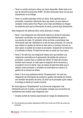 Libro blanco del comercio electrónico I Guía Práctica para Pymes 145
•	 Tener un surtido exclusivo online con stock disponible. Sobre todo en lo
que se denomina productos 20/805
. Es decir productos clave con los que
actualmente no se trabaja.
•	 Tener un surtido extendido online sin stock. Esto significa que un
proveedor, mayorista o fabricante tiene ese stock y lo que realiza el
vendedor online (tanto Pure Player como Click and Mortar) es integrar
los sistemas para que la información de stock y precio fluya diariamente.
Esta integración de sistemas tiene varios alcances o niveles:
•	 Nivel 1.Una integración de información básica en donde el mayorista,
fabricante o proveedor nos comunica la disponibilidad de gama y
sus precios de coste. El vendedor online se limita a automatizar esa
información para dar visibilidad en el site de esos productos. En caso de
que hubiere un pedido de cliente el resto sería un proceso manual; es
decir pasar un pedido de compra al proveedor, recepcionar la mercancía
y enviársela al cliente. El lead time de esto no suele ser muy bueno.
•	 Nivel 2. No sólo hay una integración básica sino que también una
integración automática en la generación del pedido de compra al
proveedor, cuando haya un pedido de cliente. El resto del proceso
también será manual, en este caso la recepción de la mercancía y
el posterior envío al cliente. Aquí se mejora el lead time dado que la
relación entre proveedor y vendedor es automática en cuanto a la
gestión de la compra se refiere.
•	 Nivel 3. Es lo que podríamos llamar “Dropshipment”. No solo hay
integración de información de producto y gestión del pedido de compra
sino también del pedido de venta. Es decir es el proveedor quien realiza
la entrega al cliente en nuestro nombre.
Sin duda alguna el “Dropshipment” es la forma de integración más
interesante para las 3 partes. Las principales ventajas que encuentran los
vendedores para realizar esta integración son:
•	 Ampliar surtido de manera exponencial sin riesgo de obsolescencia
(5)	 Son productos que pueden representar el 80% de la venta con el 20% de numero de
productos
 