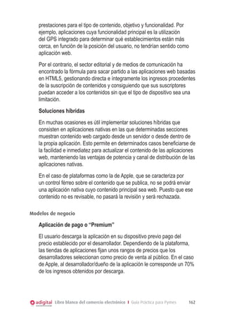 Libro blanco del comercio electrónico I Guía Práctica para Pymes 162
prestaciones para el tipo de contenido, objetivo y funcionalidad. Por
ejemplo, aplicaciones cuya funcionalidad principal es la utilización
del GPS integrado para determinar qué establecimientos están más
cerca, en función de la posición del usuario, no tendrían sentido como
aplicación web.
Por el contrario, el sector editorial y de medios de comunicación ha
encontrado la fórmula para sacar partido a las aplicaciones web basadas
en HTML5, gestionando directa e íntegramente los ingresos procedentes
de la suscripción de contenidos y consiguiendo que sus suscriptores
puedan acceder a los contenidos sin que el tipo de dispositivo sea una
limitación.
Soluciones híbridas
En muchas ocasiones es útil implementar soluciones híbridas que
consisten en aplicaciones nativas en las que determinadas secciones
muestran contenido web cargado desde un servidor o desde dentro de
la propia aplicación. Esto permite en determinados casos beneficiarse de
la facilidad e inmediatez para actualizar el contenido de las aplicaciones
web, manteniendo las ventajas de potencia y canal de distribución de las
aplicaciones nativas.
En el caso de plataformas como la de Apple, que se caracteriza por
un control férreo sobre el contenido que se publica, no se podrá enviar
una aplicación nativa cuyo contenido principal sea web. Puesto que ese
contenido no es revisable, no pasará la revisión y será rechazada.
Modelos de negocio
Aplicación de pago o “Premium”
El usuario descarga la aplicación en su dispositivo previo pago del
precio establecido por el desarrollador. Dependiendo de la plataforma,
las tiendas de aplicaciones fijan unos rangos de precios que los
desarrolladores seleccionan como precio de venta al público. En el caso
de Apple, al desarrollador/dueño de la aplicación le corresponde un 70%
de los ingresos obtenidos por descarga.
 