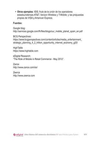 Libro blanco del comercio electrónico I Guía Práctica para Pymes 171
•	 Otros ejemplos: ISIS, fruto de la unión de los operadores
estadounidenses ATT, Verizon Wireless y T-Mobile; y las propuestas
propias de VISA y American Express.
Fuentes:
Google blog:
http://services.google.com/fh/files/blogs/our_mobile_planet_spain_en.pdf
BCG Perspectives:
https://www.bcgperspectives.com/content/articles/media_entertainment_
strategic_planning_4_2_trillion_opportunity_internet_economy_g20/
HighTable
https://www.hightable.com
eDigital Research:
“The Role of Mobile in Retail Commerce - May 2012”.
Zanox
http://www.zanox.com/es/
Zeerca
http://www.zeerca.com
 